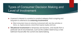 Types of Consumer Decision Making and
Level of Involvement
 A person’s interest in a product or product category that is ongoing and
long-term is referred to as enduring involvement.
 Most consumers have an enduring involvement with very few activities or
items, ex. Apple products a brand that inspires loyalty and trust.
 Situational involvement is temporary and dynamic, and results from a
particular set of circumstances, such as the sudden need to buy a new
bathroom faucet after the current one starts leaking.
 