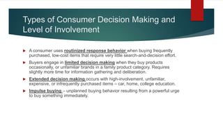 Types of Consumer Decision Making and
Level of Involvement
 A consumer uses routinized response behavior when buying frequently
purchased, low-cost items that require very little search-and-decision effort.
 Buyers engage in limited decision making when they buy products
occasionally, or unfamiliar brands in a family product category. Requires
slightly more time for information gathering and deliberation.
 Extended decision making occurs with high-involvement, unfamiliar,
expensive, or infrequently purchased items – car, home, college education.
 Impulse buying – unplanned buying behavior resulting from a powerful urge
to buy something immediately.
 