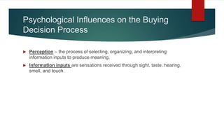 Psychological Influences on the Buying
Decision Process
 Perception – the process of selecting, organizing, and interpreting
information inputs to produce meaning.
 Information inputs are sensations received through sight, taste, hearing,
smell, and touch.
 
