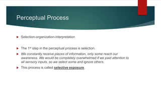 Perceptual Process
 Selection-organization-interpretation
 The 1st step in the perceptual process is selection.
 We constantly receive pieces of information, only some reach our
awareness. We would be completely overwhelmed if we paid attention to
all sensory inputs, so we select some and ignore others.
 This process is called selective exposure.
 