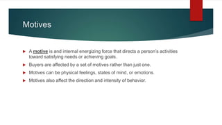 Motives
 A motive is and internal energizing force that directs a person’s activities
toward satisfying needs or achieving goals.
 Buyers are affected by a set of motives rather than just one.
 Motives can be physical feelings, states of mind, or emotions.
 Motives also affect the direction and intensity of behavior.
 