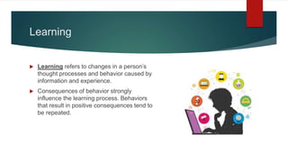 Learning
 Learning refers to changes in a person’s
thought processes and behavior caused by
information and experience.
 Consequences of behavior strongly
influence the learning process. Behaviors
that result in positive consequences tend to
be repeated.
 