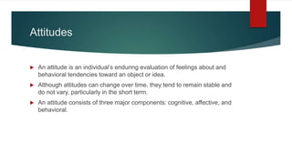 Attitudes
 An attitude is an individual’s enduring evaluation of feelings about and
behavioral tendencies toward an object or idea.
 Although attitudes can change over time, they tend to remain stable and
do not vary, particularly in the short term.
 An attitude consists of three major components: cognitive, affective, and
behavioral.
 