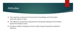 Attitudes
 The cognitive component is the person’s knowledge and information
about the object or idea.
 The affective component comprises the individuals’ feelings and emotions
toward the object or idea.
 Emotions relate to feelings and can create visceral responses related to
behavior.
 