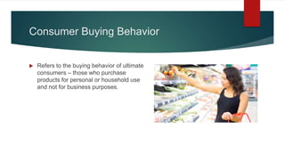 Consumer Buying Behavior
 Refers to the buying behavior of ultimate
consumers – those who purchase
products for personal or household use
and not for business purposes.
 