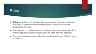 Roles
 Roles are actions and activities that a person in a particular position is
supposed to perform based on expectations of the individual and
surrounding persons.
 Every person occupies numerous positions, they have many roles. Thus
multiple sets of expectations are placed on each person’s behavior.
 The expectations around us affect our purchases of many different types
of products.
 
