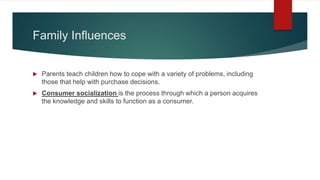 Family Influences
 Parents teach children how to cope with a variety of problems, including
those that help with purchase decisions.
 Consumer socialization is the process through which a person acquires
the knowledge and skills to function as a consumer.
 