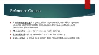 Reference Groups
 A reference group is a group, either large or small, with which a person
identifies so strongly that he or she adapts the values, attitudes, and
behavior of group members.
 Membership – group to which one actually belongs to
 Aspirational – group to which a person aspires to belong
 Dissociative – a group the a person does not want to be associated with
 