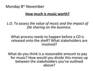 Monday 8th
November
How much is music worth?
L.O. To assess the value of music and the impact of
file sharing on the business.
What process needs to happen before a CD is
released onto the shelf? What stakeholders are
involved?
What do you think is a reasonable amount to pay
for music? How would you divide this money up
between the stakeholders you’ve outlined
above?
 