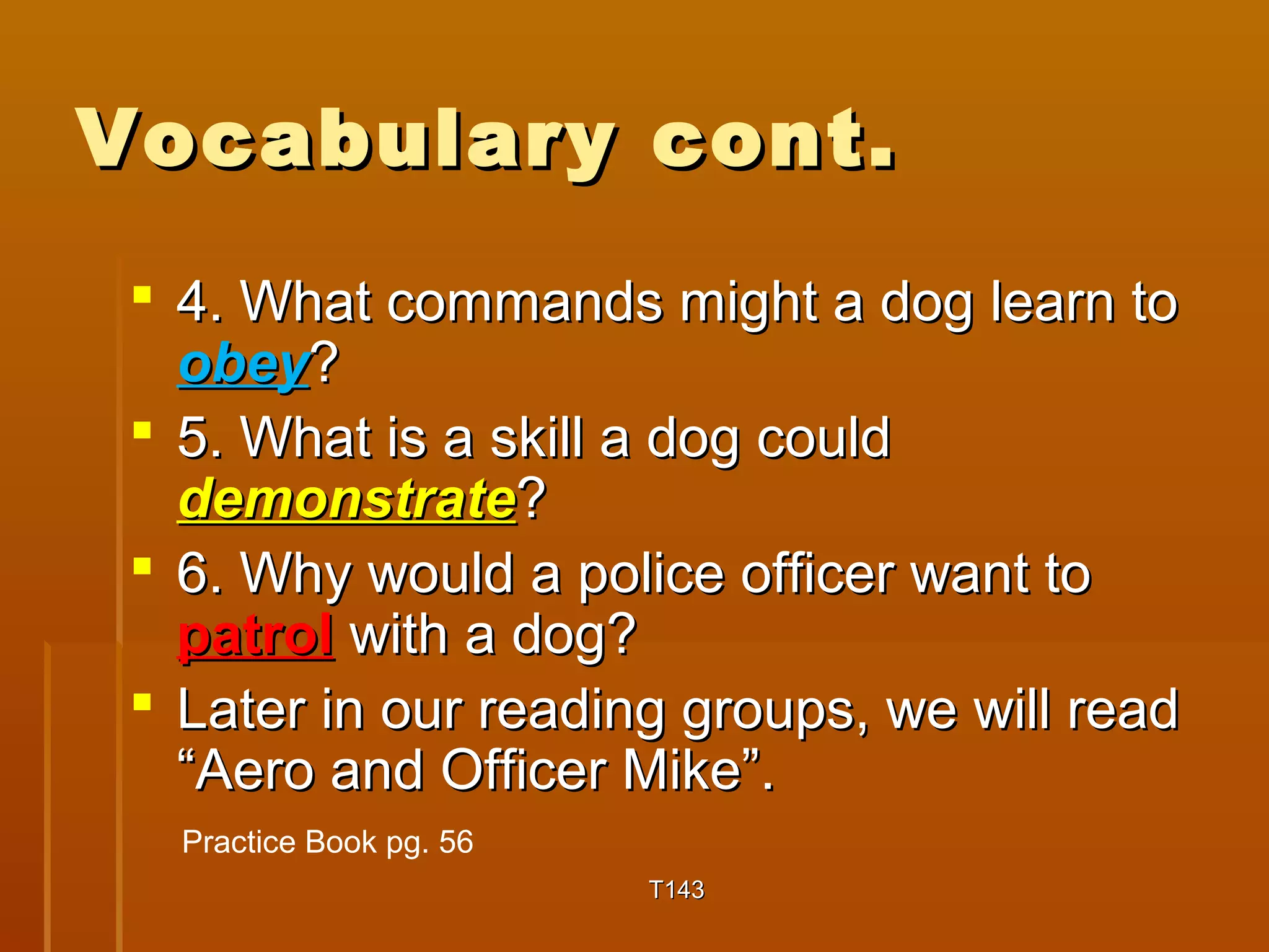 VVooccaabbuullaarryy ccoonntt.. 
 44.. WWhhaatt ccoommmmaannddss mmiigghhtt aa ddoogg lleeaarrnn ttoo 
oobbeeyy?? 
 55.. WWhhaatt iiss aa sskkiillll aa ddoogg ccoouulldd 
ddeemmoonnssttrraattee?? 
 66.. WWhhyy wwoouulldd aa ppoolliiccee ooffffiicceerr wwaanntt ttoo 
ppaattrrooll wwiitthh aa ddoogg?? 
 LLaatteerr iinn oouurr rreeaaddiinngg ggrroouuppss,, wwee wwiillll rreeaadd 
““AAeerroo aanndd OOffffiicceerr MMiikkee””.. 
TT114433 
Practice Book pg. 56 
 