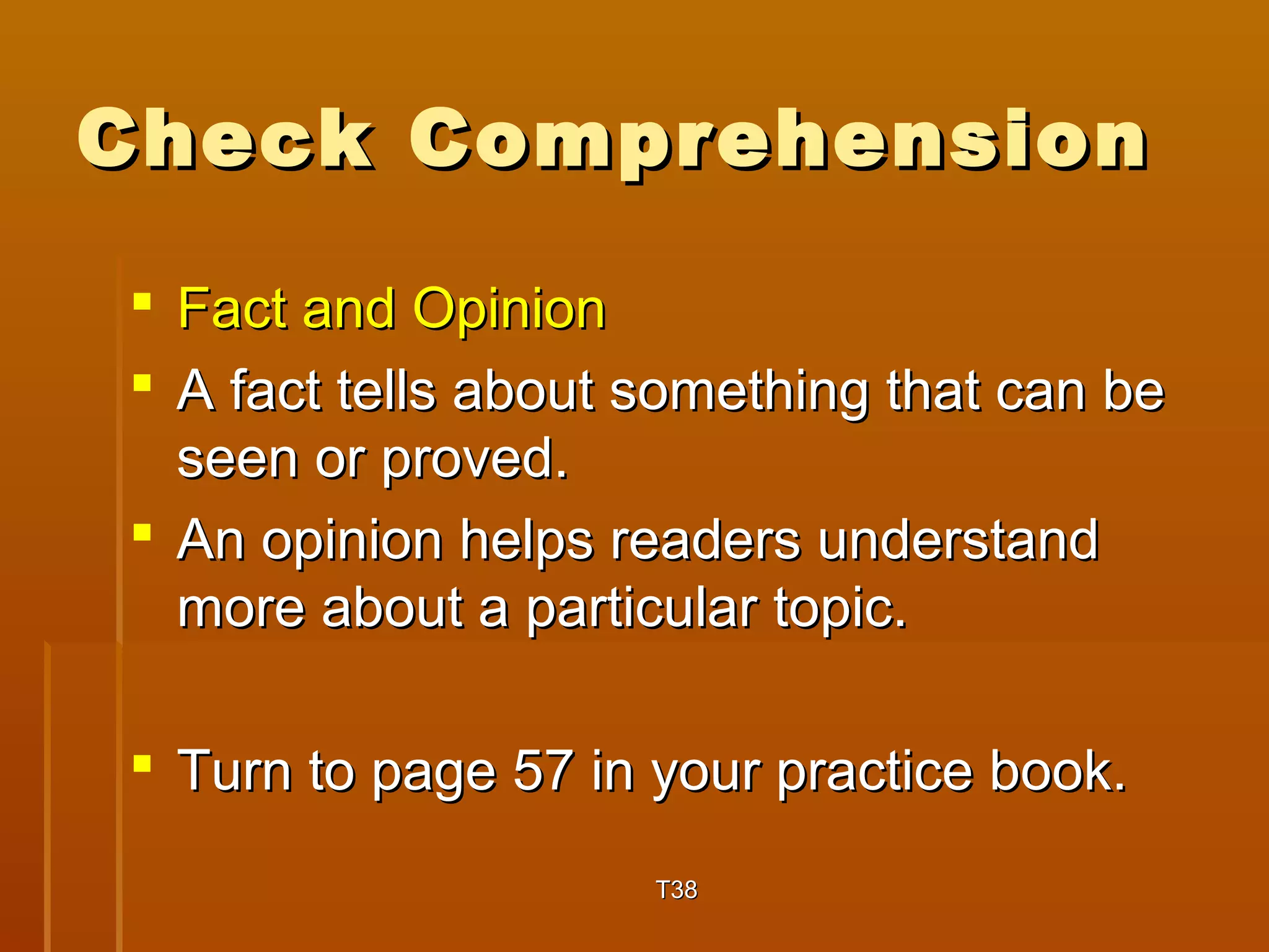CChheecckk CCoommpprreehheennssiioonn 
 FFaacctt aanndd OOppiinniioonn 
 AA ffaacctt tteellllss aabboouutt ssoommeetthhiinngg tthhaatt ccaann bbee 
sseeeenn oorr pprroovveedd.. 
 AAnn ooppiinniioonn hheellppss rreeaaddeerrss uunnddeerrssttaanndd 
mmoorree aabboouutt aa ppaarrttiiccuullaarr ttooppiicc.. 
 TTuurrnn ttoo ppaaggee 5577 iinn yyoouurr pprraaccttiiccee bbooookk.. 
TT3388 
 