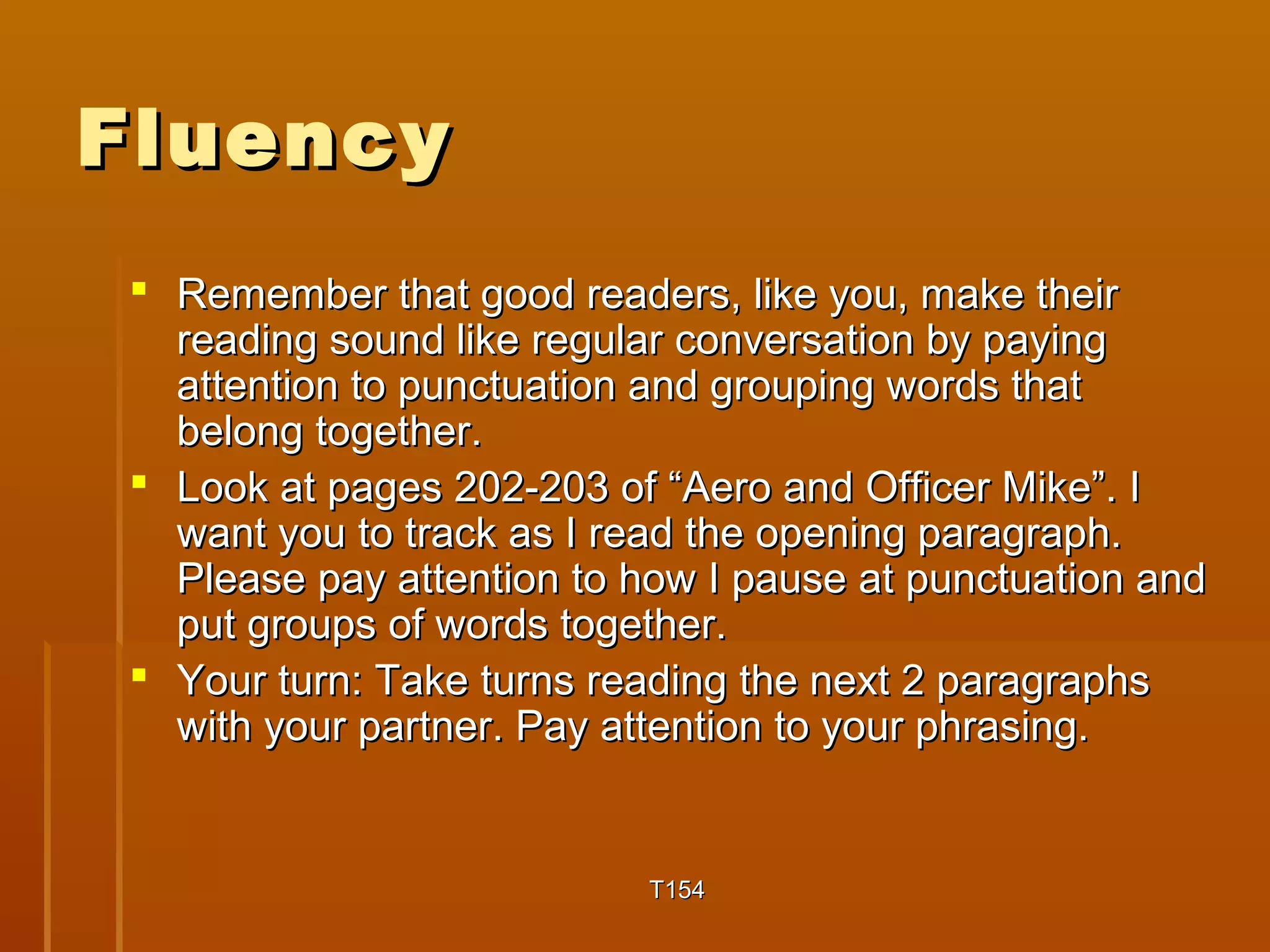 FFlluueennccyy 
 RReemmeemmbbeerr tthhaatt ggoooodd rreeaaddeerrss,, lliikkee yyoouu,, mmaakkee tthheeiirr 
rreeaaddiinngg ssoouunndd lliikkee rreegguullaarr ccoonnvveerrssaattiioonn bbyy ppaayyiinngg 
aatttteennttiioonn ttoo ppuunnccttuuaattiioonn aanndd ggrroouuppiinngg wwoorrddss tthhaatt 
bbeelloonngg ttooggeetthheerr.. 
 LLooookk aatt ppaaggeess 220022--220033 ooff ““AAeerroo aanndd OOffffiicceerr MMiikkee””.. II 
wwaanntt yyoouu ttoo ttrraacckk aass II rreeaadd tthhee ooppeenniinngg ppaarraaggrraapphh.. 
PPlleeaassee ppaayy aatttteennttiioonn ttoo hhooww II ppaauussee aatt ppuunnccttuuaattiioonn aanndd 
ppuutt ggrroouuppss ooff wwoorrddss ttooggeetthheerr.. 
 YYoouurr ttuurrnn:: TTaakkee ttuurrnnss rreeaaddiinngg tthhee nneexxtt 22 ppaarraaggrraapphhss 
wwiitthh yyoouurr ppaarrttnneerr.. PPaayy aatttteennttiioonn ttoo yyoouurr pphhrraassiinngg.. 
TT115544 
 