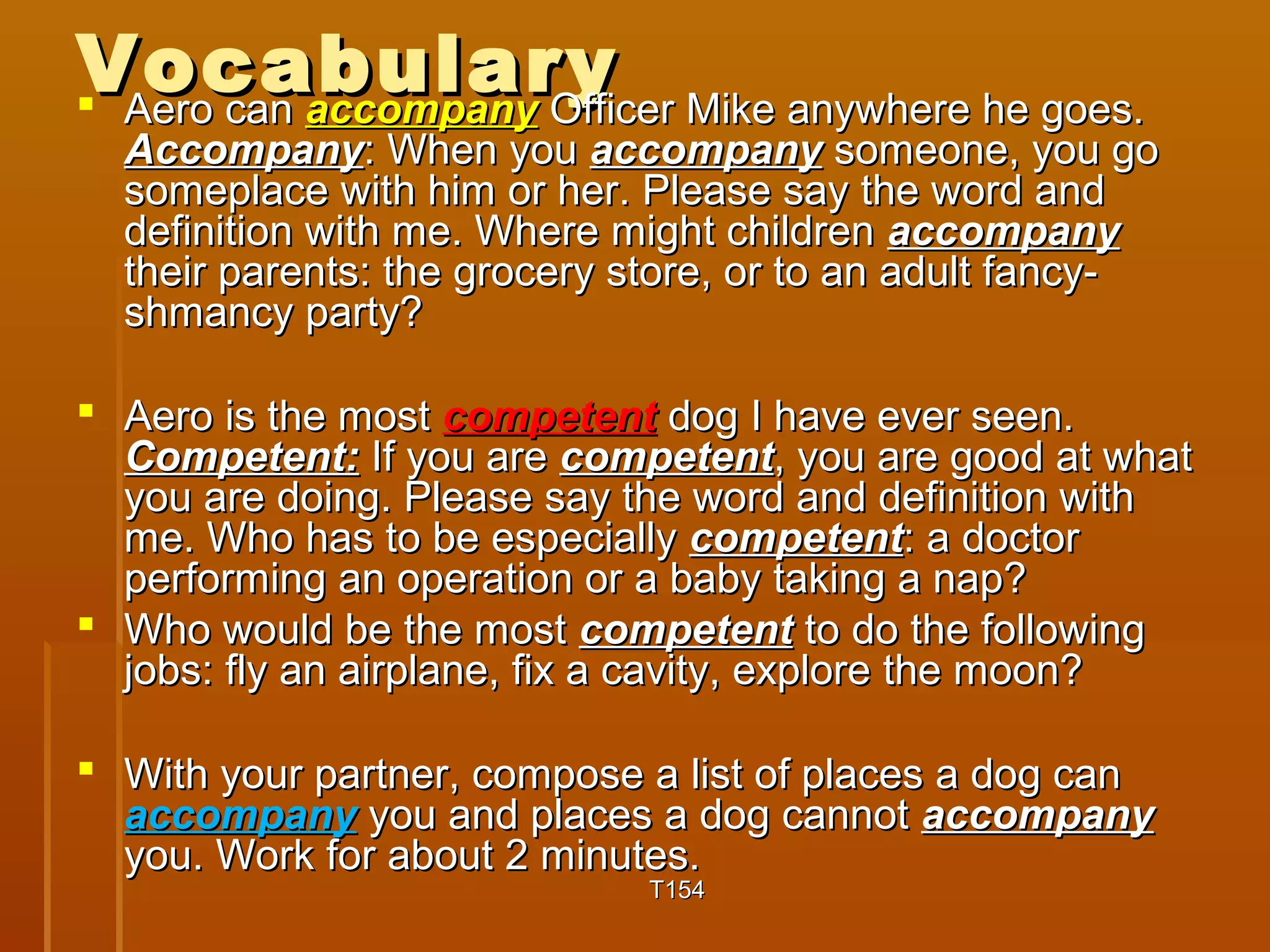 VVooccaabbuullaarryy  AAeerroo ccaann aaccccoommppaannyy OOffffiicceerr MMiikkee aannyywwhheerree hhee ggooeess.. 
AAccccoommppaannyy:: WWhheenn yyoouu aaccccoommppaannyy ssoommeeoonnee,, yyoouu ggoo 
ssoommeeppllaaccee wwiitthh hhiimm oorr hheerr.. PPlleeaassee ssaayy tthhee wwoorrdd aanndd 
ddeeffiinniittiioonn wwiitthh mmee.. WWhheerree mmiigghhtt cchhiillddrreenn aaccccoommppaannyy 
tthheeiirr ppaarreennttss:: tthhee ggrroocceerryy ssttoorree,, oorr ttoo aann aadduulltt ffaannccyy-- 
sshhmmaannccyy ppaarrttyy?? 
 AAeerroo iiss tthhee mmoosstt ccoommppeetteenntt ddoogg II hhaavvee eevveerr sseeeenn.. 
CCoommppeetteenntt:: IIff yyoouu aarree ccoommppeetteenntt,, yyoouu aarree ggoooodd aatt wwhhaatt 
yyoouu aarree ddooiinngg.. PPlleeaassee ssaayy tthhee wwoorrdd aanndd ddeeffiinniittiioonn wwiitthh 
mmee.. WWhhoo hhaass ttoo bbee eessppeecciiaallllyy ccoommppeetteenntt:: aa ddooccttoorr 
ppeerrffoorrmmiinngg aann ooppeerraattiioonn oorr aa bbaabbyy ttaakkiinngg aa nnaapp?? 
 WWhhoo wwoouulldd bbee tthhee mmoosstt ccoommppeetteenntt ttoo ddoo tthhee ffoolllloowwiinngg 
jjoobbss:: ffllyy aann aaiirrppllaannee,, ffiixx aa ccaavviittyy,, eexxpplloorree tthhee mmoooonn?? 
 WWiitthh yyoouurr ppaarrttnneerr,, ccoommppoossee aa lliisstt ooff ppllaacceess aa ddoogg ccaann 
aaccccoommppaannyy yyoouu aanndd ppllaacceess aa ddoogg ccaannnnoott aaccccoommppaannyy 
yyoouu.. WWoorrkk ffoorr aabboouutt 22 mmiinnuutteess.. 
TT115544 
 
