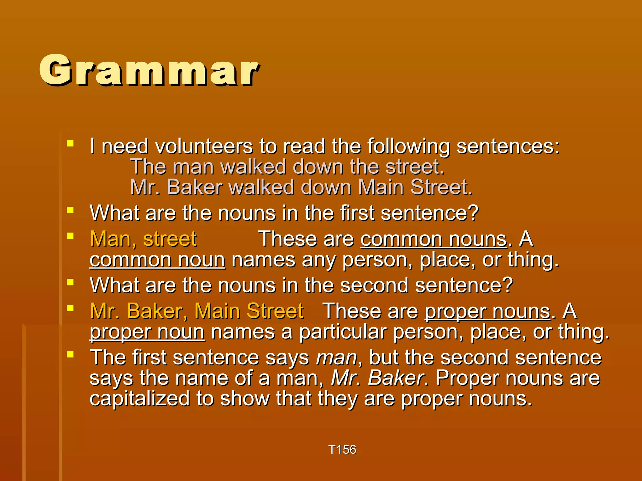 GGrraammmmaarr 
 II nneeeedd vvoolluunntteeeerrss ttoo rreeaadd tthhee ffoolllloowwiinngg sseenntteenncceess:: 
TThhee mmaann wwaallkkeedd ddoowwnn tthhee ssttrreeeett.. 
MMrr.. BBaakkeerr wwaallkkeedd ddoowwnn MMaaiinn SSttrreeeett.. 
 WWhhaatt aarree tthhee nnoouunnss iinn tthhee ffiirrsstt sseenntteennccee?? 
 MMaann,, ssttrreeeett TThheessee aarree ccoommmmoonn nnoouunnss.. AA 
ccoommmmoonn nnoouunn nnaammeess aannyy ppeerrssoonn,, ppllaaccee,, oorr tthhiinngg.. 
 WWhhaatt aarree tthhee nnoouunnss iinn tthhee sseeccoonndd sseenntteennccee?? 
 MMrr.. BBaakkeerr,, MMaaiinn SSttrreeeett TThheessee aarree pprrooppeerr nnoouunnss.. AA 
pprrooppeerr nnoouunn nnaammeess aa ppaarrttiiccuullaarr ppeerrssoonn,, ppllaaccee,, oorr tthhiinngg.. 
 TThhee ffiirrsstt sseenntteennccee ssaayyss mmaann,, bbuutt tthhee sseeccoonndd sseenntteennccee 
ssaayyss tthhee nnaammee ooff aa mmaann,, MMrr.. BBaakkeerr.. PPrrooppeerr nnoouunnss aarree 
ccaappiittaalliizzeedd ttoo sshhooww tthhaatt tthheeyy aarree pprrooppeerr nnoouunnss.. 
TT11556 
 