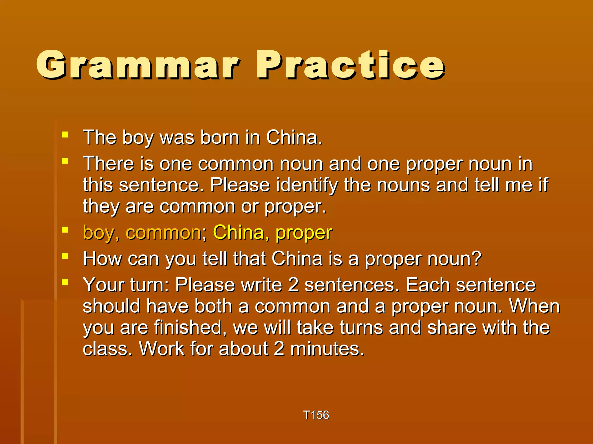 GGrraammmmaarr PPrraaccttiiccee 
 TThhee bbooyy wwaass bboorrnn iinn CChhiinnaa.. 
 TThheerree iiss oonnee ccoommmmoonn nnoouunn aanndd oonnee pprrooppeerr nnoouunn iinn 
tthhiiss sseenntteennccee.. PPlleeaassee iiddeennttiiffyy tthhee nnoouunnss aanndd tteellll mmee iiff 
tthheeyy aarree ccoommmmoonn oorr pprrooppeerr.. 
 bbooyy,, ccoommmmoonn;; CChhiinnaa,, pprrooppeerr 
 HHooww ccaann yyoouu tteellll tthhaatt CChhiinnaa iiss aa pprrooppeerr nnoouunn?? 
 YYoouurr ttuurrnn:: PPlleeaassee wwrriittee 22 sseenntteenncceess.. EEaacchh sseenntteennccee 
sshhoouulldd hhaavvee bbootthh aa ccoommmmoonn aanndd aa pprrooppeerr nnoouunn.. WWhheenn 
yyoouu aarree ffiinniisshheedd,, wwee wwiillll ttaakkee ttuurrnnss aanndd sshhaarree wwiitthh tthhee 
ccllaassss.. WWoorrkk ffoorr aabboouutt 22 mmiinnuutteess.. 
TT115566 
 