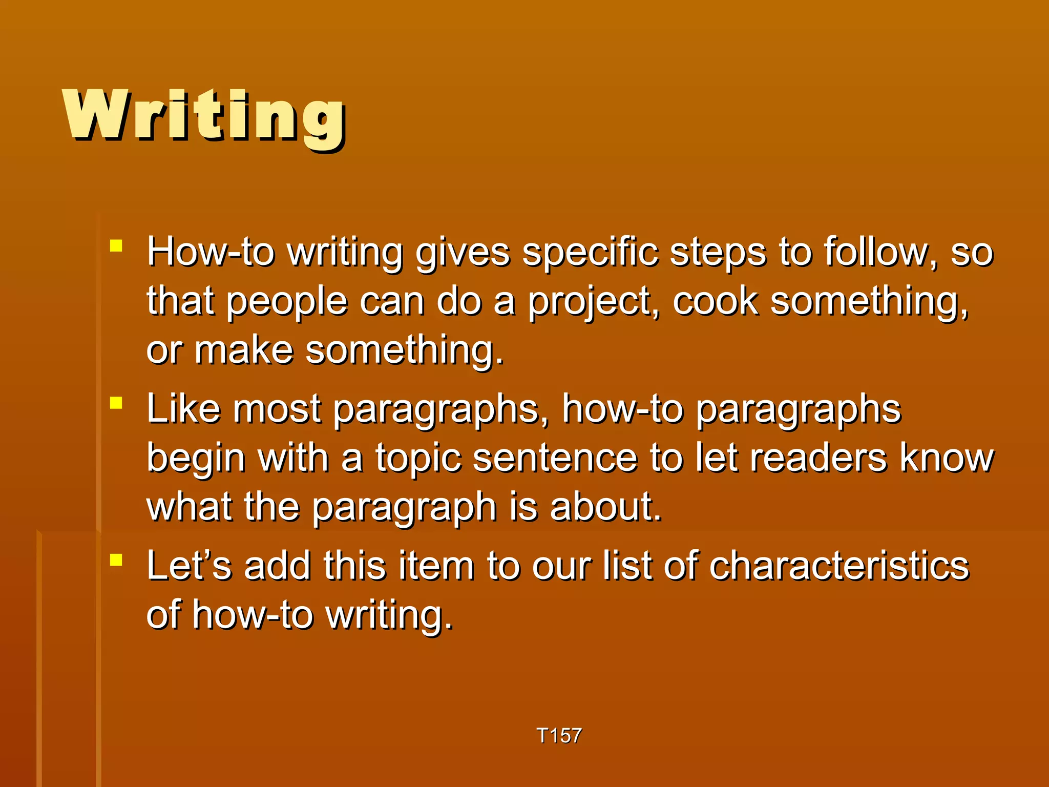 WWrriittiinngg 
 HHooww--ttoo wwrriittiinngg ggiivveess ssppeecciiffiicc sstteeppss ttoo ffoollllooww,, ssoo 
tthhaatt ppeeooppllee ccaann ddoo aa pprroojjeecctt,, ccooookk ssoommeetthhiinngg,, 
oorr mmaakkee ssoommeetthhiinngg.. 
 LLiikkee mmoosstt ppaarraaggrraapphhss,, hhooww--ttoo ppaarraaggrraapphhss 
bbeeggiinn wwiitthh aa ttooppiicc sseenntteennccee ttoo lleett rreeaaddeerrss kknnooww 
wwhhaatt tthhee ppaarraaggrraapphh iiss aabboouutt.. 
 LLeett’’ss aadddd tthhiiss iitteemm ttoo oouurr lliisstt ooff cchhaarraacctteerriissttiiccss 
ooff hhooww--ttoo wwrriittiinngg.. 
TT115577 
 