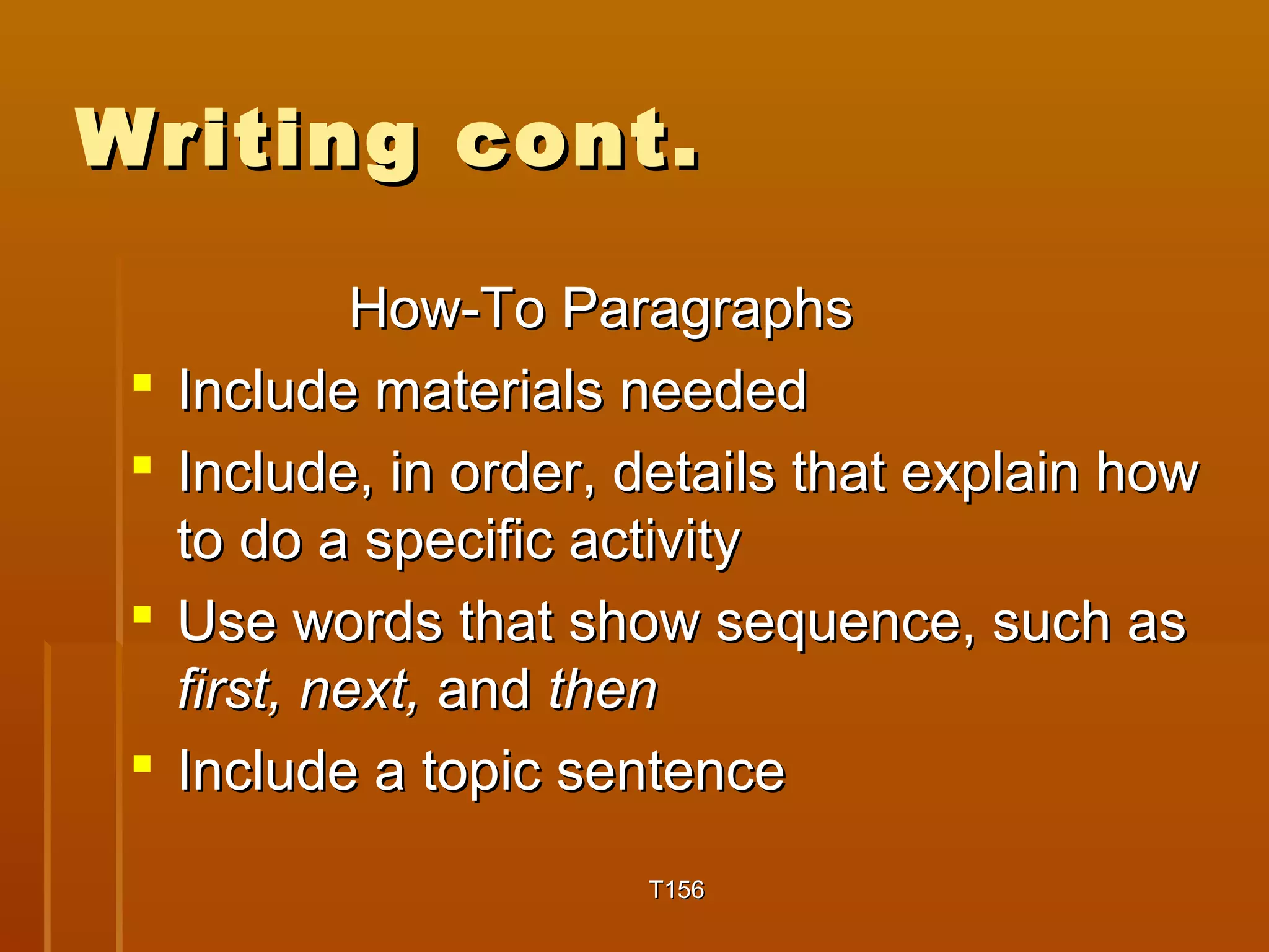 WWrriittiinngg ccoonntt.. 
HHooww--TToo PPaarraaggrraapphhss 
 IInncclluuddee mmaatteerriiaallss nneeeeddeedd 
 IInncclluuddee,, iinn oorrddeerr,, ddeettaaiillss tthhaatt eexxppllaaiinn hhooww 
ttoo ddoo aa ssppeecciiffiicc aaccttiivviittyy 
 UUssee wwoorrddss tthhaatt sshhooww sseeqquueennccee,, ssuucchh aass 
ffiirrsstt,, nneexxtt,, aanndd tthheenn 
 IInncclluuddee aa ttooppiicc sseenntteennccee 
TT115566 
 