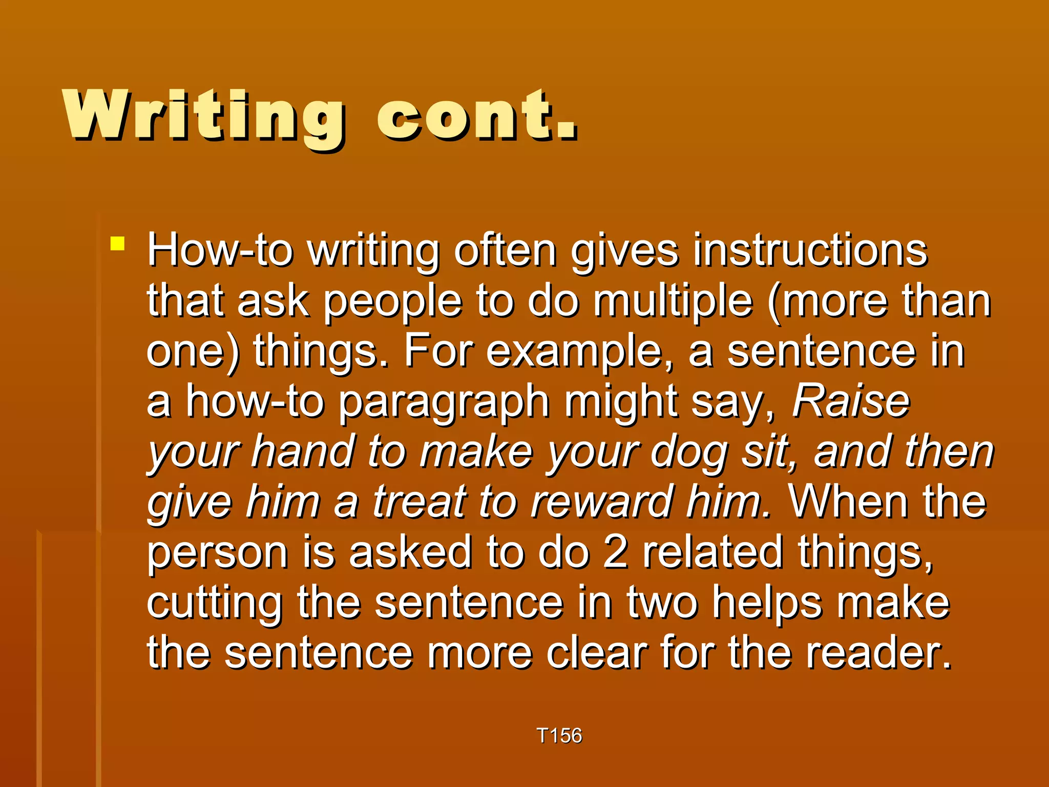 WWrriittiinngg ccoonntt.. 
 HHooww--ttoo wwrriittiinngg oofftteenn ggiivveess iinnssttrruuccttiioonnss 
tthhaatt aasskk ppeeooppllee ttoo ddoo mmuullttiippllee ((mmoorree tthhaann 
oonnee)) tthhiinnggss.. FFoorr eexxaammppllee,, aa sseenntteennccee iinn 
aa hhooww--ttoo ppaarraaggrraapphh mmiigghhtt ssaayy,, RRaaiissee 
yyoouurr hhaanndd ttoo mmaakkee yyoouurr ddoogg ssiitt,, aanndd tthheenn 
ggiivvee hhiimm aa ttrreeaatt ttoo rreewwaarrdd hhiimm.. WWhheenn tthhee 
ppeerrssoonn iiss aasskkeedd ttoo ddoo 22 rreellaatteedd tthhiinnggss,, 
ccuuttttiinngg tthhee sseenntteennccee iinn ttwwoo hheellppss mmaakkee 
tthhee sseenntteennccee mmoorree cclleeaarr ffoorr tthhee rreeaaddeerr.. 
TT115566 
 