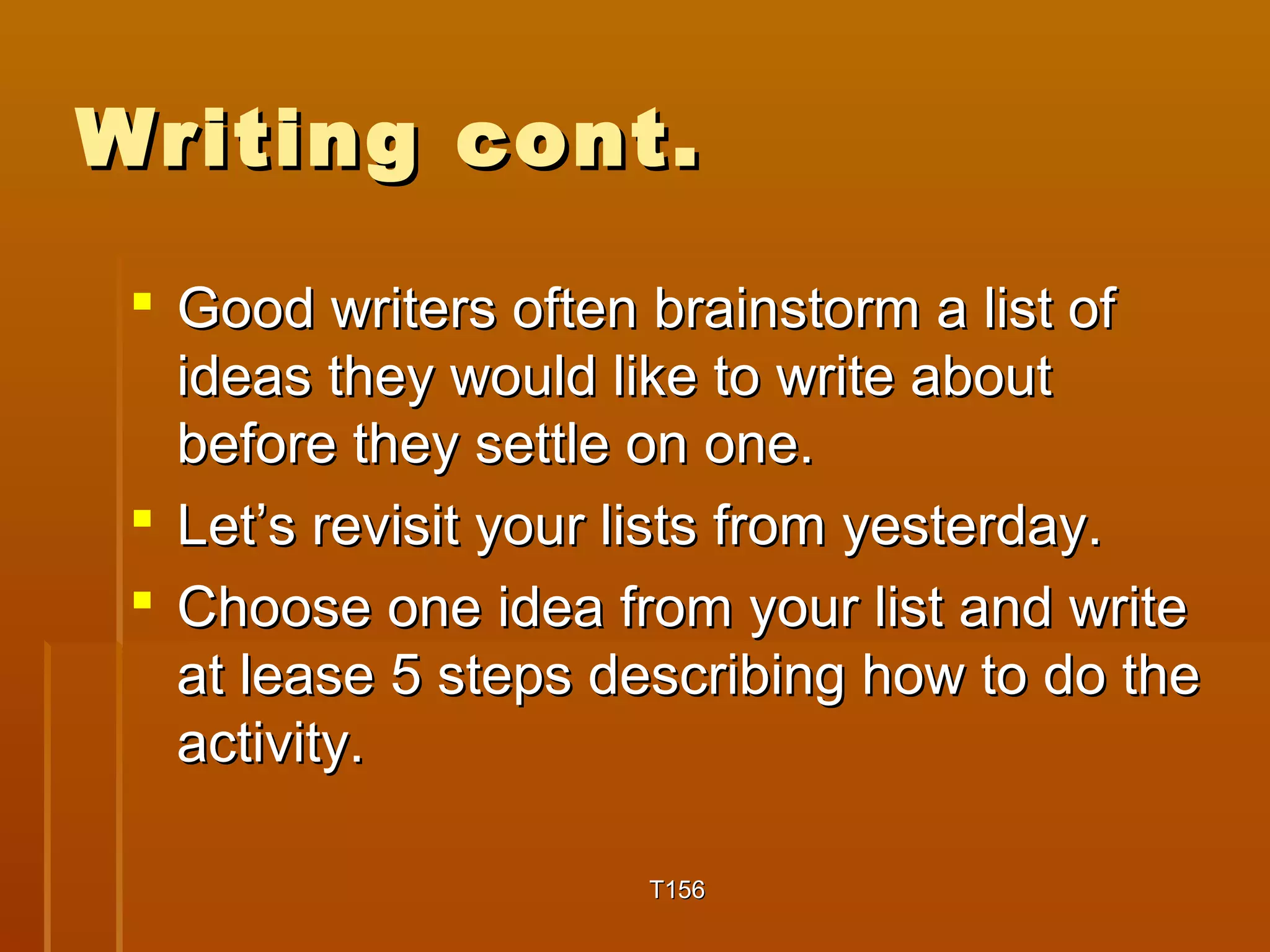 WWrriittiinngg ccoonntt.. 
 GGoooodd wwrriitteerrss oofftteenn bbrraaiinnssttoorrmm aa lliisstt ooff 
iiddeeaass tthheeyy wwoouulldd lliikkee ttoo wwrriittee aabboouutt 
bbeeffoorree tthheeyy sseettttllee oonn oonnee.. 
 LLeett’’ss rreevviissiitt yyoouurr lliissttss ffrroomm yyeesstteerrddaayy.. 
 CChhoooossee oonnee iiddeeaa ffrroomm yyoouurr lliisstt aanndd wwrriittee 
aatt lleeaassee 55 sstteeppss ddeessccrriibbiinngg hhooww ttoo ddoo tthhee 
aaccttiivviittyy.. 
TT115566 
