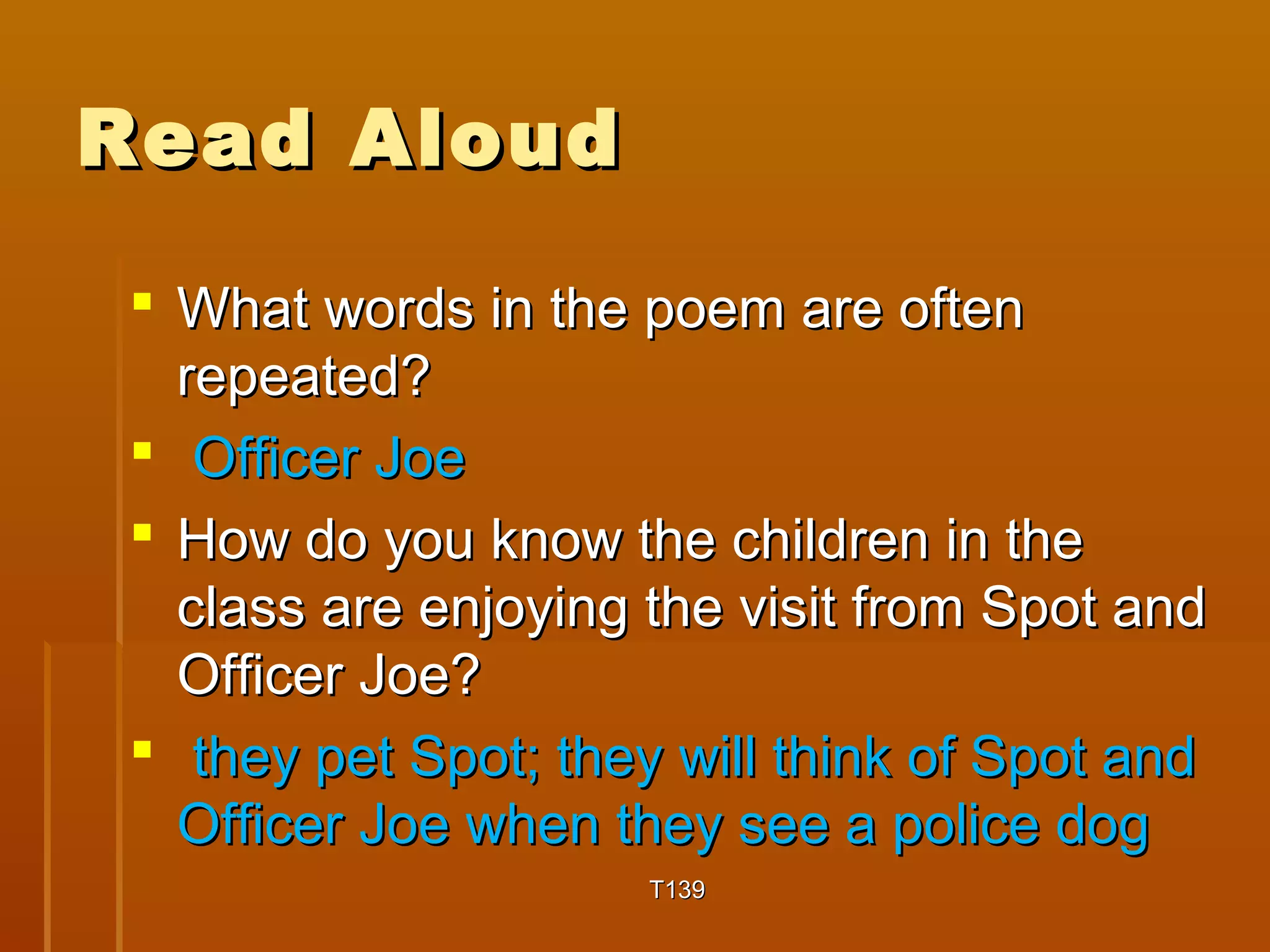 RReeaadd AAlloouudd 
 WWhhaatt wwoorrddss iinn tthhee ppooeemm aarree oofftteenn 
rreeppeeaatteedd?? 
 OOffffiicceerr JJooee 
 HHooww ddoo yyoouu kknnooww tthhee cchhiillddrreenn iinn tthhee 
ccllaassss aarree eennjjooyyiinngg tthhee vviissiitt ffrroomm SSppoott aanndd 
OOffffiicceerr JJooee?? 
 tthheeyy ppeett SSppoott;; tthheeyy wwiillll tthhiinnkk ooff SSppoott aanndd 
OOffffiicceerr JJooee wwhheenn tthheeyy sseeee aa ppoolliiccee ddoogg 
TT113399 
 