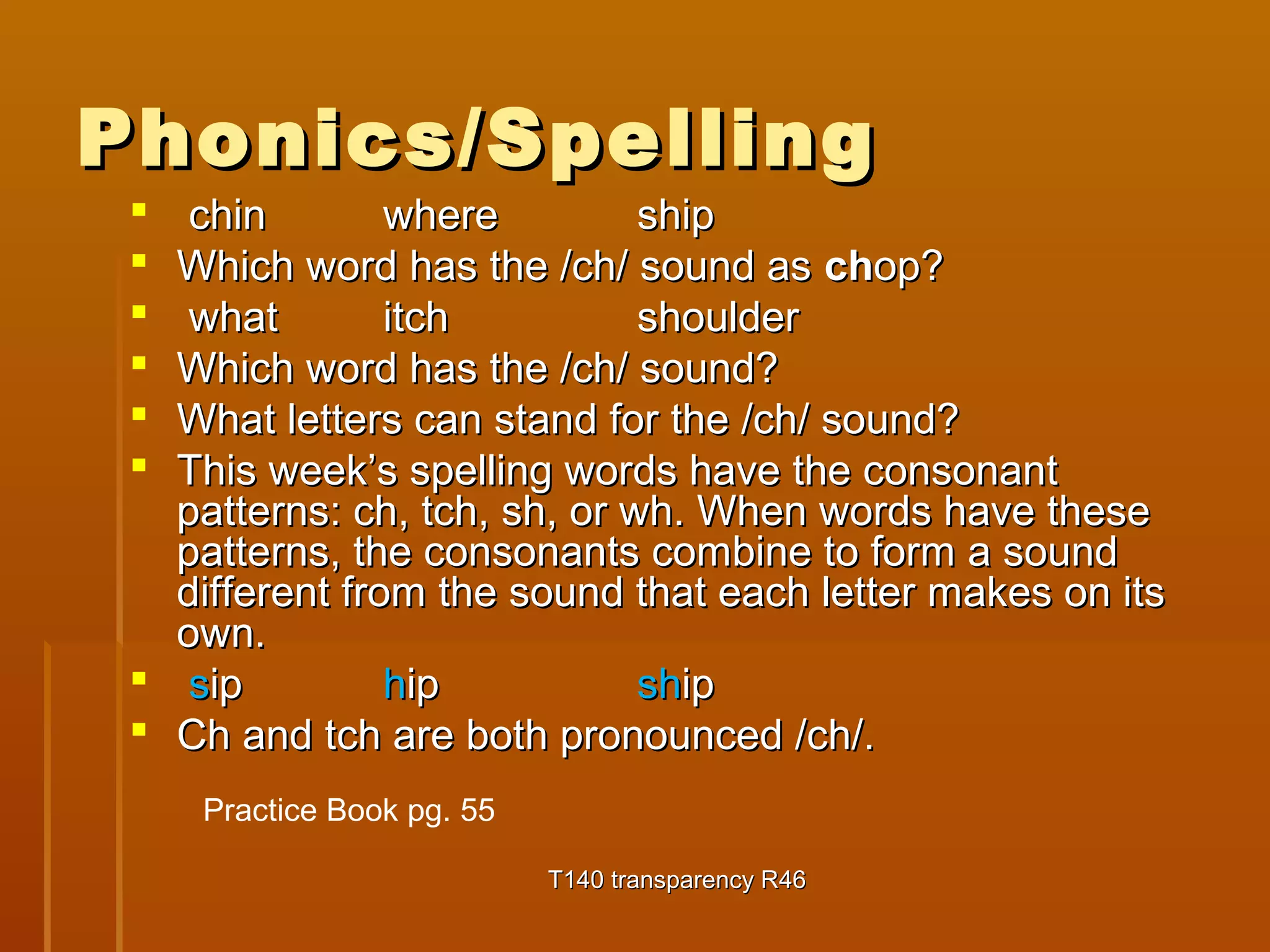 PPhhoonniiccss//SSppeelllliinngg 
 cchhiinn wwhheerree sshhiipp 
 WWhhiicchh wwoorrdd hhaass tthhee //cchh// ssoouunndd aass cchhoopp?? 
 wwhhaatt iittcchh sshhoouullddeerr 
 WWhhiicchh wwoorrdd hhaass tthhee //cchh// ssoouunndd?? 
 WWhhaatt lleetttteerrss ccaann ssttaanndd ffoorr tthhee //cchh// ssoouunndd?? 
 TThhiiss wweeeekk’’ss ssppeelllliinngg wwoorrddss hhaavvee tthhee ccoonnssoonnaanntt 
ppaatttteerrnnss:: cchh,, ttcchh,, sshh,, oorr wwhh.. WWhheenn wwoorrddss hhaavvee tthheessee 
ppaatttteerrnnss,, tthhee ccoonnssoonnaannttss ccoommbbiinnee ttoo ffoorrmm aa ssoouunndd 
ddiiffffeerreenntt ffrroomm tthhee ssoouunndd tthhaatt eeaacchh lleetttteerr mmaakkeess oonn iittss 
oowwnn.. 
 ssiipp hhiipp sshhiipp 
 CChh aanndd ttcchh aarree bbootthh pprroonnoouunncceedd //cchh//.. 
TT114400 ttrraannssppaarreennccyy RR4466 
Practice Book pg. 55 
 