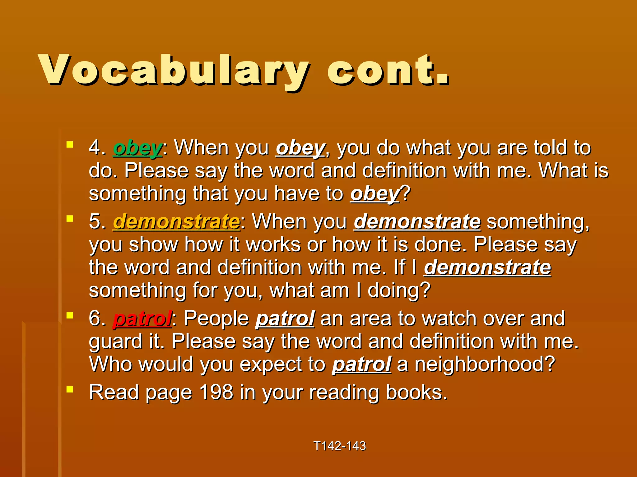 VVooccaabbuullaarryy ccoonntt.. 
 44.. oobbeeyy:: WWhheenn yyoouu oobbeeyy,, yyoouu ddoo wwhhaatt yyoouu aarree ttoolldd ttoo 
ddoo.. PPlleeaassee ssaayy tthhee wwoorrdd aanndd ddeeffiinniittiioonn wwiitthh mmee.. WWhhaatt iiss 
ssoommeetthhiinngg tthhaatt yyoouu hhaavvee ttoo oobbeeyy?? 
 55.. ddeemmoonnssttrraattee:: WWhheenn yyoouu ddeemmoonnssttrraattee ssoommeetthhiinngg,, 
yyoouu sshhooww hhooww iitt wwoorrkkss oorr hhooww iitt iiss ddoonnee.. PPlleeaassee ssaayy 
tthhee wwoorrdd aanndd ddeeffiinniittiioonn wwiitthh mmee.. IIff II ddeemmoonnssttrraattee 
ssoommeetthhiinngg ffoorr yyoouu,, wwhhaatt aamm II ddooiinngg?? 
 66.. ppaattrrooll:: PPeeooppllee ppaattrrooll aann aarreeaa ttoo wwaattcchh oovveerr aanndd 
gguuaarrdd iitt.. PPlleeaassee ssaayy tthhee wwoorrdd aanndd ddeeffiinniittiioonn wwiitthh mmee.. 
WWhhoo wwoouulldd yyoouu eexxppeecctt ttoo ppaattrrooll aa nneeiigghhbboorrhhoooodd?? 
 RReeaadd ppaaggee 119988 iinn yyoouurr rreeaaddiinngg bbooookkss.. 
TT114422--114433 
 
