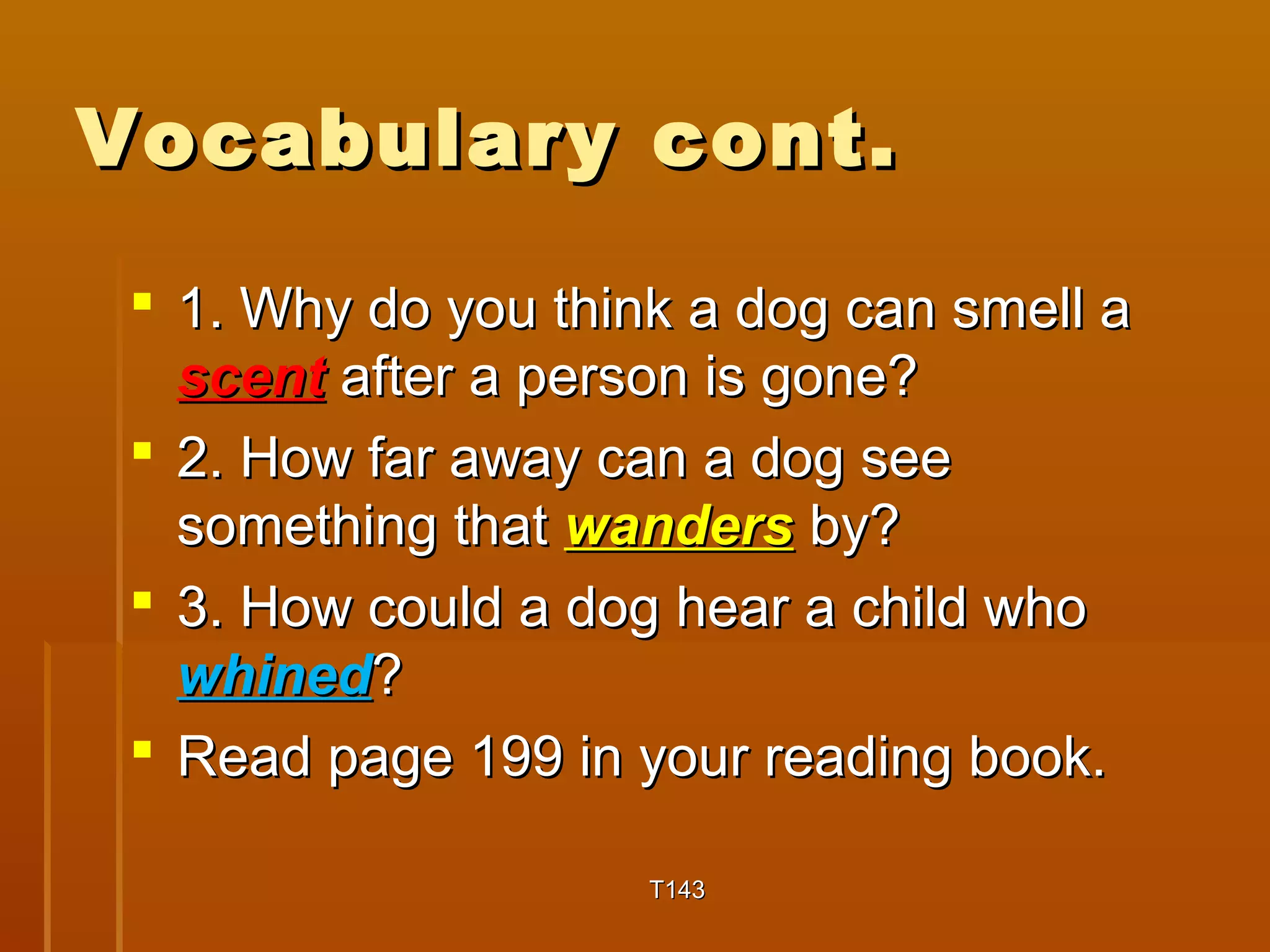 VVooccaabbuullaarryy ccoonntt.. 
 11.. WWhhyy ddoo yyoouu tthhiinnkk aa ddoogg ccaann ssmmeellll aa 
sscceenntt aafftteerr aa ppeerrssoonn iiss ggoonnee?? 
 22.. HHooww ffaarr aawwaayy ccaann aa ddoogg sseeee 
ssoommeetthhiinngg tthhaatt wwaannddeerrss bbyy?? 
 33.. HHooww ccoouulldd aa ddoogg hheeaarr aa cchhiilldd wwhhoo 
wwhhiinneedd?? 
 RReeaadd ppaaggee 119999 iinn yyoouurr rreeaaddiinngg bbooookk.. 
TT114433 
 
