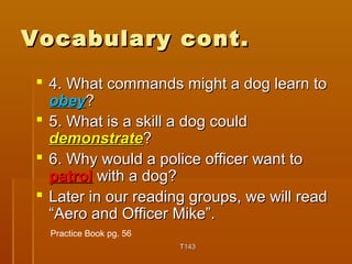 VVooccaabbuullaarryy ccoonntt.. 
 44.. WWhhaatt ccoommmmaannddss mmiigghhtt aa ddoogg lleeaarrnn ttoo 
oobbeeyy?? 
 55.. WWhhaatt iiss aa sskkiillll aa ddoogg ccoouulldd 
ddeemmoonnssttrraattee?? 
 66.. WWhhyy wwoouulldd aa ppoolliiccee ooffffiicceerr wwaanntt ttoo 
ppaattrrooll wwiitthh aa ddoogg?? 
 LLaatteerr iinn oouurr rreeaaddiinngg ggrroouuppss,, wwee wwiillll rreeaadd 
““AAeerroo aanndd OOffffiicceerr MMiikkee””.. 
TT114433 
Practice Book pg. 56 
 