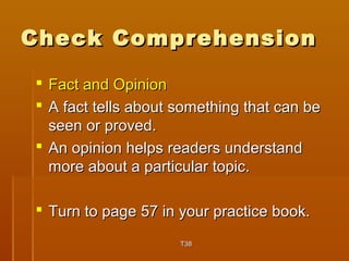 CChheecckk CCoommpprreehheennssiioonn 
 FFaacctt aanndd OOppiinniioonn 
 AA ffaacctt tteellllss aabboouutt ssoommeetthhiinngg tthhaatt ccaann bbee 
sseeeenn oorr pprroovveedd.. 
 AAnn ooppiinniioonn hheellppss rreeaaddeerrss uunnddeerrssttaanndd 
mmoorree aabboouutt aa ppaarrttiiccuullaarr ttooppiicc.. 
 TTuurrnn ttoo ppaaggee 5577 iinn yyoouurr pprraaccttiiccee bbooookk.. 
TT3388 
 