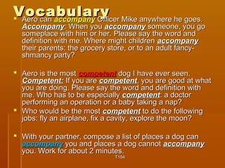 VVooccaabbuullaarryy  AAeerroo ccaann aaccccoommppaannyy OOffffiicceerr MMiikkee aannyywwhheerree hhee ggooeess.. 
AAccccoommppaannyy:: WWhheenn yyoouu aaccccoommppaannyy ssoommeeoonnee,, yyoouu ggoo 
ssoommeeppllaaccee wwiitthh hhiimm oorr hheerr.. PPlleeaassee ssaayy tthhee wwoorrdd aanndd 
ddeeffiinniittiioonn wwiitthh mmee.. WWhheerree mmiigghhtt cchhiillddrreenn aaccccoommppaannyy 
tthheeiirr ppaarreennttss:: tthhee ggrroocceerryy ssttoorree,, oorr ttoo aann aadduulltt ffaannccyy-- 
sshhmmaannccyy ppaarrttyy?? 
 AAeerroo iiss tthhee mmoosstt ccoommppeetteenntt ddoogg II hhaavvee eevveerr sseeeenn.. 
CCoommppeetteenntt:: IIff yyoouu aarree ccoommppeetteenntt,, yyoouu aarree ggoooodd aatt wwhhaatt 
yyoouu aarree ddooiinngg.. PPlleeaassee ssaayy tthhee wwoorrdd aanndd ddeeffiinniittiioonn wwiitthh 
mmee.. WWhhoo hhaass ttoo bbee eessppeecciiaallllyy ccoommppeetteenntt:: aa ddooccttoorr 
ppeerrffoorrmmiinngg aann ooppeerraattiioonn oorr aa bbaabbyy ttaakkiinngg aa nnaapp?? 
 WWhhoo wwoouulldd bbee tthhee mmoosstt ccoommppeetteenntt ttoo ddoo tthhee ffoolllloowwiinngg 
jjoobbss:: ffllyy aann aaiirrppllaannee,, ffiixx aa ccaavviittyy,, eexxpplloorree tthhee mmoooonn?? 
 WWiitthh yyoouurr ppaarrttnneerr,, ccoommppoossee aa lliisstt ooff ppllaacceess aa ddoogg ccaann 
aaccccoommppaannyy yyoouu aanndd ppllaacceess aa ddoogg ccaannnnoott aaccccoommppaannyy 
yyoouu.. WWoorrkk ffoorr aabboouutt 22 mmiinnuutteess.. 
TT115544 
 