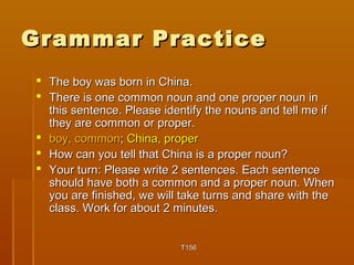 GGrraammmmaarr PPrraaccttiiccee 
 TThhee bbooyy wwaass bboorrnn iinn CChhiinnaa.. 
 TThheerree iiss oonnee ccoommmmoonn nnoouunn aanndd oonnee pprrooppeerr nnoouunn iinn 
tthhiiss sseenntteennccee.. PPlleeaassee iiddeennttiiffyy tthhee nnoouunnss aanndd tteellll mmee iiff 
tthheeyy aarree ccoommmmoonn oorr pprrooppeerr.. 
 bbooyy,, ccoommmmoonn;; CChhiinnaa,, pprrooppeerr 
 HHooww ccaann yyoouu tteellll tthhaatt CChhiinnaa iiss aa pprrooppeerr nnoouunn?? 
 YYoouurr ttuurrnn:: PPlleeaassee wwrriittee 22 sseenntteenncceess.. EEaacchh sseenntteennccee 
sshhoouulldd hhaavvee bbootthh aa ccoommmmoonn aanndd aa pprrooppeerr nnoouunn.. WWhheenn 
yyoouu aarree ffiinniisshheedd,, wwee wwiillll ttaakkee ttuurrnnss aanndd sshhaarree wwiitthh tthhee 
ccllaassss.. WWoorrkk ffoorr aabboouutt 22 mmiinnuutteess.. 
TT115566 
 