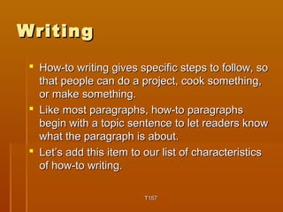 WWrriittiinngg 
 HHooww--ttoo wwrriittiinngg ggiivveess ssppeecciiffiicc sstteeppss ttoo ffoollllooww,, ssoo 
tthhaatt ppeeooppllee ccaann ddoo aa pprroojjeecctt,, ccooookk ssoommeetthhiinngg,, 
oorr mmaakkee ssoommeetthhiinngg.. 
 LLiikkee mmoosstt ppaarraaggrraapphhss,, hhooww--ttoo ppaarraaggrraapphhss 
bbeeggiinn wwiitthh aa ttooppiicc sseenntteennccee ttoo lleett rreeaaddeerrss kknnooww 
wwhhaatt tthhee ppaarraaggrraapphh iiss aabboouutt.. 
 LLeett’’ss aadddd tthhiiss iitteemm ttoo oouurr lliisstt ooff cchhaarraacctteerriissttiiccss 
ooff hhooww--ttoo wwrriittiinngg.. 
TT115577 
 