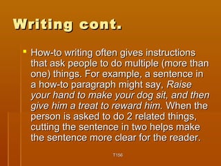 WWrriittiinngg ccoonntt.. 
 HHooww--ttoo wwrriittiinngg oofftteenn ggiivveess iinnssttrruuccttiioonnss 
tthhaatt aasskk ppeeooppllee ttoo ddoo mmuullttiippllee ((mmoorree tthhaann 
oonnee)) tthhiinnggss.. FFoorr eexxaammppllee,, aa sseenntteennccee iinn 
aa hhooww--ttoo ppaarraaggrraapphh mmiigghhtt ssaayy,, RRaaiissee 
yyoouurr hhaanndd ttoo mmaakkee yyoouurr ddoogg ssiitt,, aanndd tthheenn 
ggiivvee hhiimm aa ttrreeaatt ttoo rreewwaarrdd hhiimm.. WWhheenn tthhee 
ppeerrssoonn iiss aasskkeedd ttoo ddoo 22 rreellaatteedd tthhiinnggss,, 
ccuuttttiinngg tthhee sseenntteennccee iinn ttwwoo hheellppss mmaakkee 
tthhee sseenntteennccee mmoorree cclleeaarr ffoorr tthhee rreeaaddeerr.. 
TT115566 
 