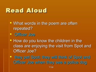 RReeaadd AAlloouudd 
 WWhhaatt wwoorrddss iinn tthhee ppooeemm aarree oofftteenn 
rreeppeeaatteedd?? 
 OOffffiicceerr JJooee 
 HHooww ddoo yyoouu kknnooww tthhee cchhiillddrreenn iinn tthhee 
ccllaassss aarree eennjjooyyiinngg tthhee vviissiitt ffrroomm SSppoott aanndd 
OOffffiicceerr JJooee?? 
 tthheeyy ppeett SSppoott;; tthheeyy wwiillll tthhiinnkk ooff SSppoott aanndd 
OOffffiicceerr JJooee wwhheenn tthheeyy sseeee aa ppoolliiccee ddoogg 
TT113399 
 