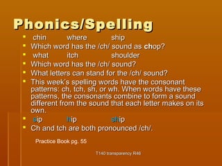 PPhhoonniiccss//SSppeelllliinngg 
 cchhiinn wwhheerree sshhiipp 
 WWhhiicchh wwoorrdd hhaass tthhee //cchh// ssoouunndd aass cchhoopp?? 
 wwhhaatt iittcchh sshhoouullddeerr 
 WWhhiicchh wwoorrdd hhaass tthhee //cchh// ssoouunndd?? 
 WWhhaatt lleetttteerrss ccaann ssttaanndd ffoorr tthhee //cchh// ssoouunndd?? 
 TThhiiss wweeeekk’’ss ssppeelllliinngg wwoorrddss hhaavvee tthhee ccoonnssoonnaanntt 
ppaatttteerrnnss:: cchh,, ttcchh,, sshh,, oorr wwhh.. WWhheenn wwoorrddss hhaavvee tthheessee 
ppaatttteerrnnss,, tthhee ccoonnssoonnaannttss ccoommbbiinnee ttoo ffoorrmm aa ssoouunndd 
ddiiffffeerreenntt ffrroomm tthhee ssoouunndd tthhaatt eeaacchh lleetttteerr mmaakkeess oonn iittss 
oowwnn.. 
 ssiipp hhiipp sshhiipp 
 CChh aanndd ttcchh aarree bbootthh pprroonnoouunncceedd //cchh//.. 
TT114400 ttrraannssppaarreennccyy RR4466 
Practice Book pg. 55 
 