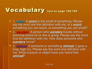 VVooccaabbuullaarryy ttuurrnn ttoo ppaaggee 119988--119999 
 11.. sscceenntt:: AA sscceenntt iiss tthhee ssmmeellll ooff ssoommeetthhiinngg.. PPlleeaassee 
ssaayy tthhee wwoorrdd aanndd tthhee ddeeffiinniittiioonn wwiitthh mmee.. IIss aa sscceenntt 
ssoommeetthhiinngg yyoouu ccaann ttoouucchh,, oorr ssoommeetthhiinngg yyoouu ccaann ssmmeellll?? 
 22.. wwaannddeerrss:: AA ppeerrssoonn wwhhoo wwaannddeerrss ttrraavveellss wwiitthhoouutt 
ppllaannnniinngg wwhheerree hhee oorr sshhee iiss ggooiinngg.. PPlleeaassee ssaayy tthhee wwoorrdd 
aanndd tthhee ddeeffiinniittiioonn wwiitthh mmee.. HHooww ddooeess ssoommeeoonnee wwhhoo 
wwaannddeerrss mmoovvee?? 
 33.. wwhhiinneedd:: IIff ssoommeeoonnee oorr ssoommeetthhiinngg wwhhiinneedd,, iitt ggaavvee aa 
lloonngg,, hhiigghh ccrryy.. PPlleeaassee ssaayy tthhee wwoorrdd aanndd ddeeffiinniittiioonn wwiitthh 
mmee.. WWhhaatt ccrreeaattuurree oorr oobbjjeecctt hhaavvee yyoouu hheeaarrdd tthhaatt 
wwhhiinneedd?? 
TT114422--114433 
 