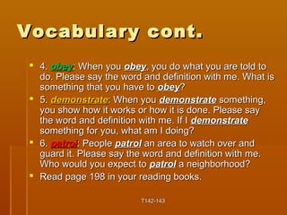 VVooccaabbuullaarryy ccoonntt.. 
 44.. oobbeeyy:: WWhheenn yyoouu oobbeeyy,, yyoouu ddoo wwhhaatt yyoouu aarree ttoolldd ttoo 
ddoo.. PPlleeaassee ssaayy tthhee wwoorrdd aanndd ddeeffiinniittiioonn wwiitthh mmee.. WWhhaatt iiss 
ssoommeetthhiinngg tthhaatt yyoouu hhaavvee ttoo oobbeeyy?? 
 55.. ddeemmoonnssttrraattee:: WWhheenn yyoouu ddeemmoonnssttrraattee ssoommeetthhiinngg,, 
yyoouu sshhooww hhooww iitt wwoorrkkss oorr hhooww iitt iiss ddoonnee.. PPlleeaassee ssaayy 
tthhee wwoorrdd aanndd ddeeffiinniittiioonn wwiitthh mmee.. IIff II ddeemmoonnssttrraattee 
ssoommeetthhiinngg ffoorr yyoouu,, wwhhaatt aamm II ddooiinngg?? 
 66.. ppaattrrooll:: PPeeooppllee ppaattrrooll aann aarreeaa ttoo wwaattcchh oovveerr aanndd 
gguuaarrdd iitt.. PPlleeaassee ssaayy tthhee wwoorrdd aanndd ddeeffiinniittiioonn wwiitthh mmee.. 
WWhhoo wwoouulldd yyoouu eexxppeecctt ttoo ppaattrrooll aa nneeiigghhbboorrhhoooodd?? 
 RReeaadd ppaaggee 119988 iinn yyoouurr rreeaaddiinngg bbooookkss.. 
TT114422--114433 
 
