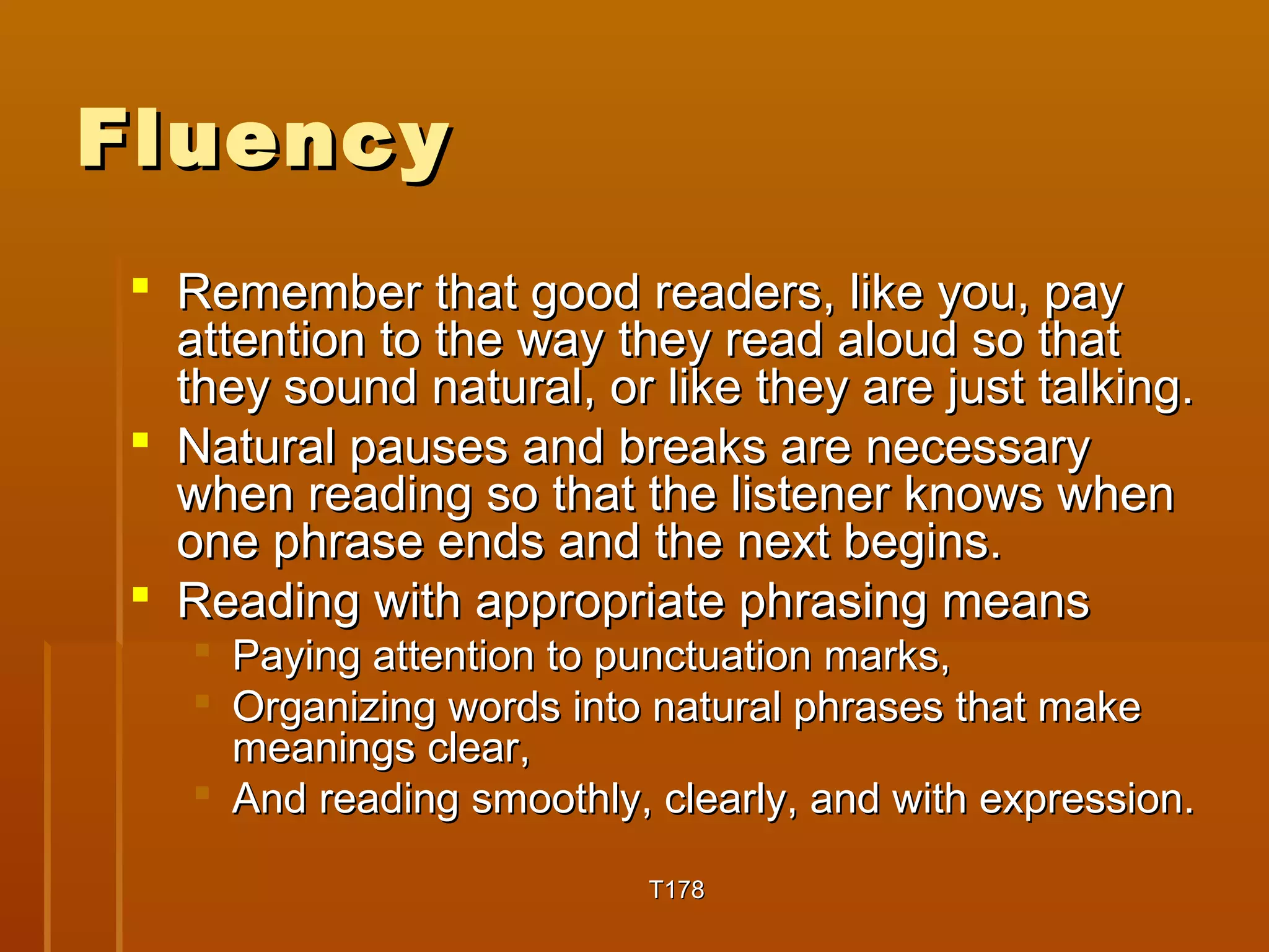 FFlluueennccyy 
 RReemmeemmbbeerr tthhaatt ggoooodd rreeaaddeerrss,, lliikkee yyoouu,, ppaayy 
aatttteennttiioonn ttoo tthhee wwaayy tthheeyy rreeaadd aalloouudd ssoo tthhaatt 
tthheeyy ssoouunndd nnaattuurraall,, oorr lliikkee tthheeyy aarree jjuusstt ttaallkkiinngg.. 
 NNaattuurraall ppaauusseess aanndd bbrreeaakkss aarree nneecceessssaarryy 
wwhheenn rreeaaddiinngg ssoo tthhaatt tthhee lliisstteenneerr kknnoowwss wwhheenn 
oonnee pphhrraassee eennddss aanndd tthhee nneexxtt bbeeggiinnss.. 
 RReeaaddiinngg wwiitthh aapppprroopprriiaattee pphhrraassiinngg mmeeaannss 
 PPaayyiinngg aatttteennttiioonn ttoo ppuunnccttuuaattiioonn mmaarrkkss,, 
 OOrrggaanniizziinngg wwoorrddss iinnttoo nnaattuurraall pphhrraasseess tthhaatt mmaakkee 
mmeeaanniinnggss cclleeaarr,, 
 AAnndd rreeaaddiinngg ssmmooootthhllyy,, cclleeaarrllyy,, aanndd wwiitthh eexxpprreessssiioonn.. 
TT117788 
 