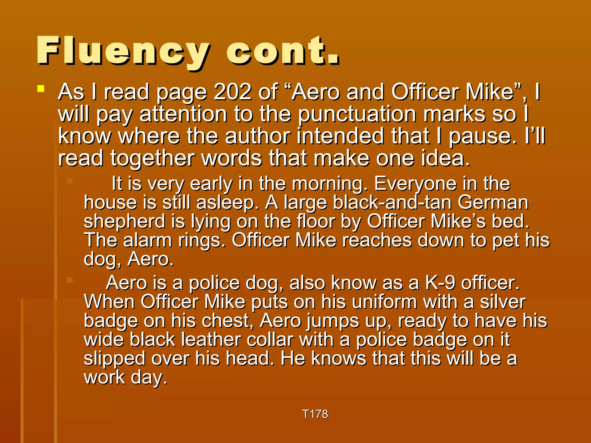 FFlluueennccyy ccoonntt.. 
 AAss II rreeaadd ppaaggee 220022 ooff ““AAeerroo aanndd OOffffiicceerr MMiikkee””,, II 
wwiillll ppaayy aatttteennttiioonn ttoo tthhee ppuunnccttuuaattiioonn mmaarrkkss ssoo II 
kknnooww wwhheerree tthhee aauutthhoorr iinntteennddeedd tthhaatt II ppaauussee.. II’’llll 
rreeaadd ttooggeetthheerr wwoorrddss tthhaatt mmaakkee oonnee iiddeeaa.. 
 IItt iiss vveerryy eeaarrllyy iinn tthhee mmoorrnniinngg.. EEvveerryyoonnee iinn tthhee 
hhoouussee iiss ssttiillll aasslleeeepp.. AA llaarrggee bbllaacckk--aanndd--ttaann GGeerrmmaann 
sshheepphheerrdd iiss llyyiinngg oonn tthhee fflloooorr bbyy OOffffiicceerr MMiikkee’’ss bbeedd.. 
TThhee aallaarrmm rriinnggss.. OOffffiicceerr MMiikkee rreeaacchheess ddoowwnn ttoo ppeett hhiiss 
ddoogg,, AAeerroo.. 
 AAeerroo iiss aa ppoolliiccee ddoogg,, aallssoo kknnooww aass aa KK--99 ooffffiicceerr.. 
WWhheenn OOffffiicceerr MMiikkee ppuuttss oonn hhiiss uunniiffoorrmm wwiitthh aa ssiillvveerr 
bbaaddggee oonn hhiiss cchheesstt,, AAeerroo jjuummppss uupp,, rreeaaddyy ttoo hhaavvee hhiiss 
wwiiddee bbllaacckk lleeaatthheerr ccoollllaarr wwiitthh aa ppoolliiccee bbaaddggee oonn iitt 
sslliippppeedd oovveerr hhiiss hheeaadd.. HHee kknnoowwss tthhaatt tthhiiss wwiillll bbee aa 
wwoorrkk ddaayy.. 
TT117788 
 