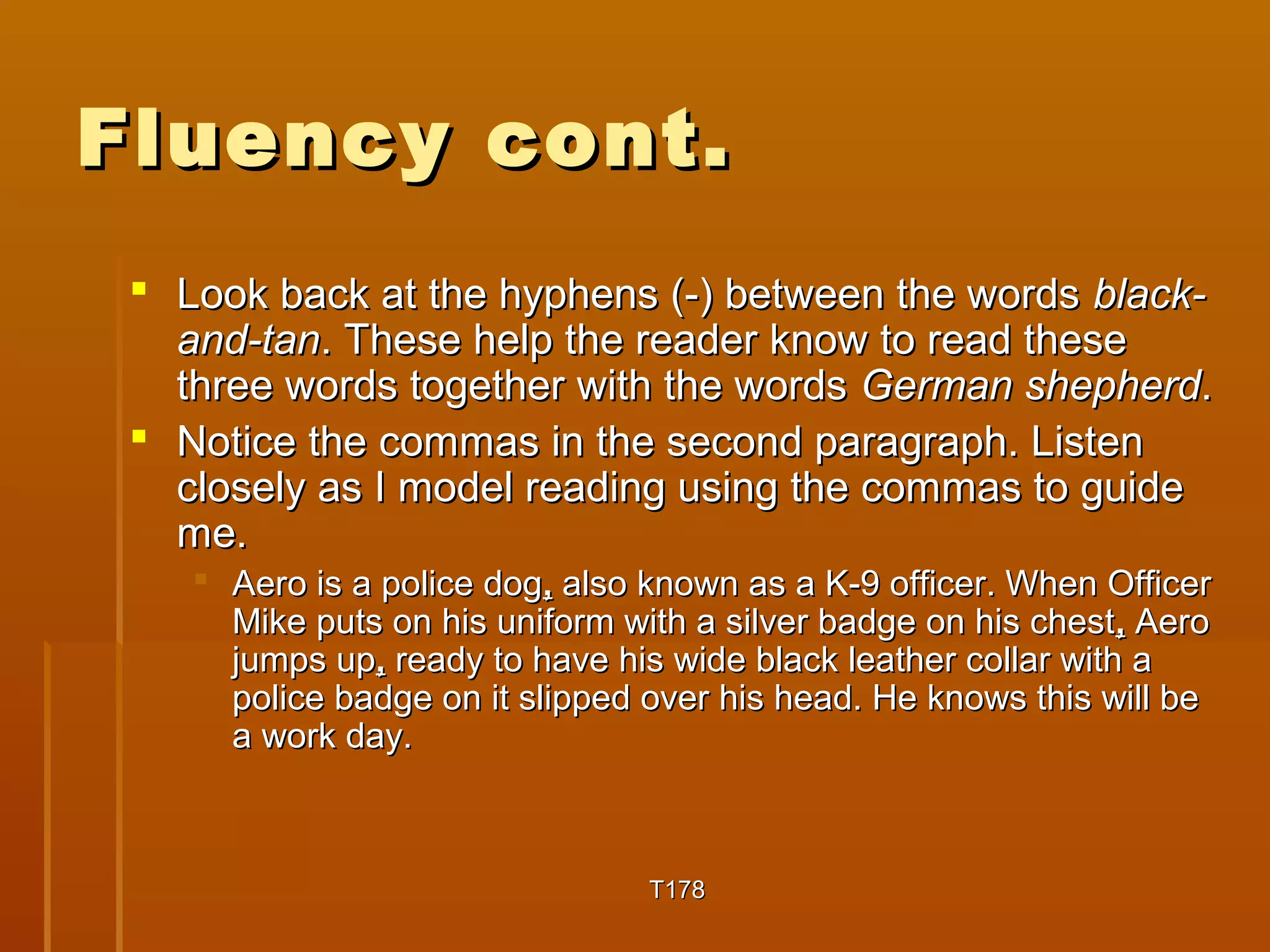 FFlluueennccyy ccoonntt.. 
 LLooookk bbaacckk aatt tthhee hhyypphheennss ((--)) bbeettwweeeenn tthhee wwoorrddss bbllaacckk-- 
aanndd--ttaann.. TThheessee hheellpp tthhee rreeaaddeerr kknnooww ttoo rreeaadd tthheessee 
tthhrreeee wwoorrddss ttooggeetthheerr wwiitthh tthhee wwoorrddss GGeerrmmaann sshheepphheerrdd.. 
 NNoottiiccee tthhee ccoommmmaass iinn tthhee sseeccoonndd ppaarraaggrraapphh.. LLiisstteenn 
cclloosseellyy aass II mmooddeell rreeaaddiinngg uussiinngg tthhee ccoommmmaass ttoo gguuiiddee 
mmee.. 
 AAeerroo iiss aa ppoolliiccee ddoogg,, aallssoo kknnoowwnn aass aa KK--99 ooffffiicceerr.. WWhheenn OOffffiicceerr 
MMiikkee ppuuttss oonn hhiiss uunniiffoorrmm wwiitthh aa ssiillvveerr bbaaddggee oonn hhiiss cchheesstt,, AAeerroo 
jjuummppss uupp,, rreeaaddyy ttoo hhaavvee hhiiss wwiiddee bbllaacckk lleeaatthheerr ccoollllaarr wwiitthh aa 
ppoolliiccee bbaaddggee oonn iitt sslliippppeedd oovveerr hhiiss hheeaadd.. HHee kknnoowwss tthhiiss wwiillll bbee 
aa wwoorrkk ddaayy.. 
TT117788 
 