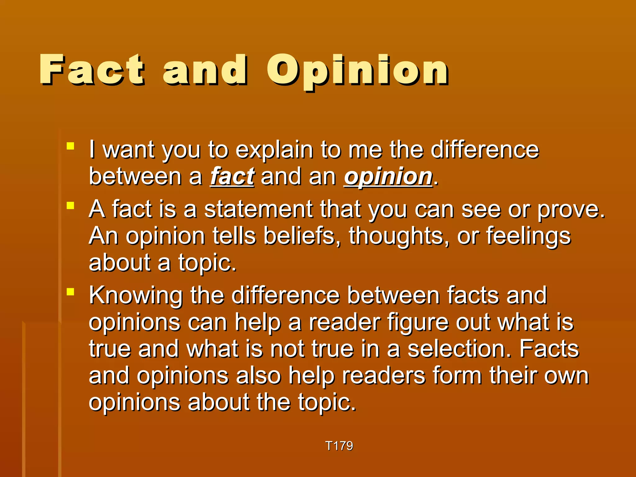 FFaacctt aanndd OOppiinniioonn 
 II wwaanntt yyoouu ttoo eexxppllaaiinn ttoo mmee tthhee ddiiffffeerreennccee 
bbeettwweeeenn aa ffaacctt aanndd aann ooppiinniioonn.. 
 AA ffaacctt iiss aa ssttaatteemmeenntt tthhaatt yyoouu ccaann sseeee oorr pprroovvee.. 
AAnn ooppiinniioonn tteellllss bbeelliieeffss,, tthhoouugghhttss,, oorr ffeeeelliinnggss 
aabboouutt aa ttooppiicc.. 
 KKnnoowwiinngg tthhee ddiiffffeerreennccee bbeettwweeeenn ffaaccttss aanndd 
ooppiinniioonnss ccaann hheellpp aa rreeaaddeerr ffiigguurree oouutt wwhhaatt iiss 
ttrruuee aanndd wwhhaatt iiss nnoott ttrruuee iinn aa sseelleeccttiioonn.. FFaaccttss 
aanndd ooppiinniioonnss aallssoo hheellpp rreeaaddeerrss ffoorrmm tthheeiirr oowwnn 
ooppiinniioonnss aabboouutt tthhee ttooppiicc.. 
TT117799 
 