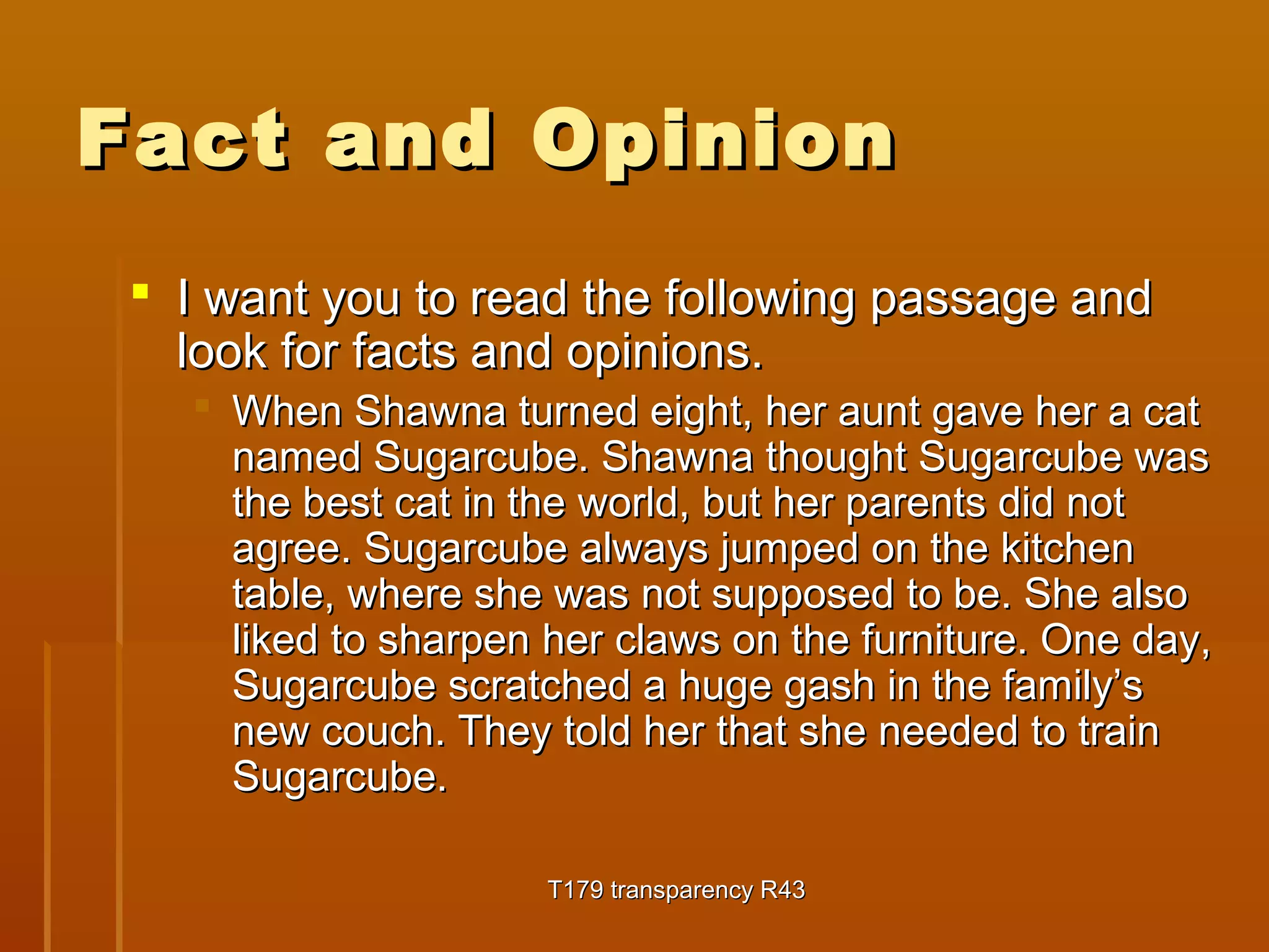 FFaacctt aanndd OOppiinniioonn 
 II wwaanntt yyoouu ttoo rreeaadd tthhee ffoolllloowwiinngg ppaassssaaggee aanndd 
llooookk ffoorr ffaaccttss aanndd ooppiinniioonnss.. 
 WWhheenn SShhaawwnnaa ttuurrnneedd eeiigghhtt,, hheerr aauunntt ggaavvee hheerr aa ccaatt 
nnaammeedd SSuuggaarrccuubbee.. SShhaawwnnaa tthhoouugghhtt SSuuggaarrccuubbee wwaass 
tthhee bbeesstt ccaatt iinn tthhee wwoorrlldd,, bbuutt hheerr ppaarreennttss ddiidd nnoott 
aaggrreeee.. SSuuggaarrccuubbee aallwwaayyss jjuummppeedd oonn tthhee kkiittcchheenn 
ttaabbllee,, wwhheerree sshhee wwaass nnoott ssuuppppoosseedd ttoo bbee.. SShhee aallssoo 
lliikkeedd ttoo sshhaarrppeenn hheerr ccllaawwss oonn tthhee ffuurrnniittuurree.. OOnnee ddaayy,, 
SSuuggaarrccuubbee ssccrraattcchheedd aa hhuuggee ggaasshh iinn tthhee ffaammiillyy’’ss 
nneeww ccoouucchh.. TThheeyy ttoolldd hheerr tthhaatt sshhee nneeeeddeedd ttoo ttrraaiinn 
SSuuggaarrccuubbee.. 
TT117799 ttrraannssppaarreennccyy RR4433 
 
