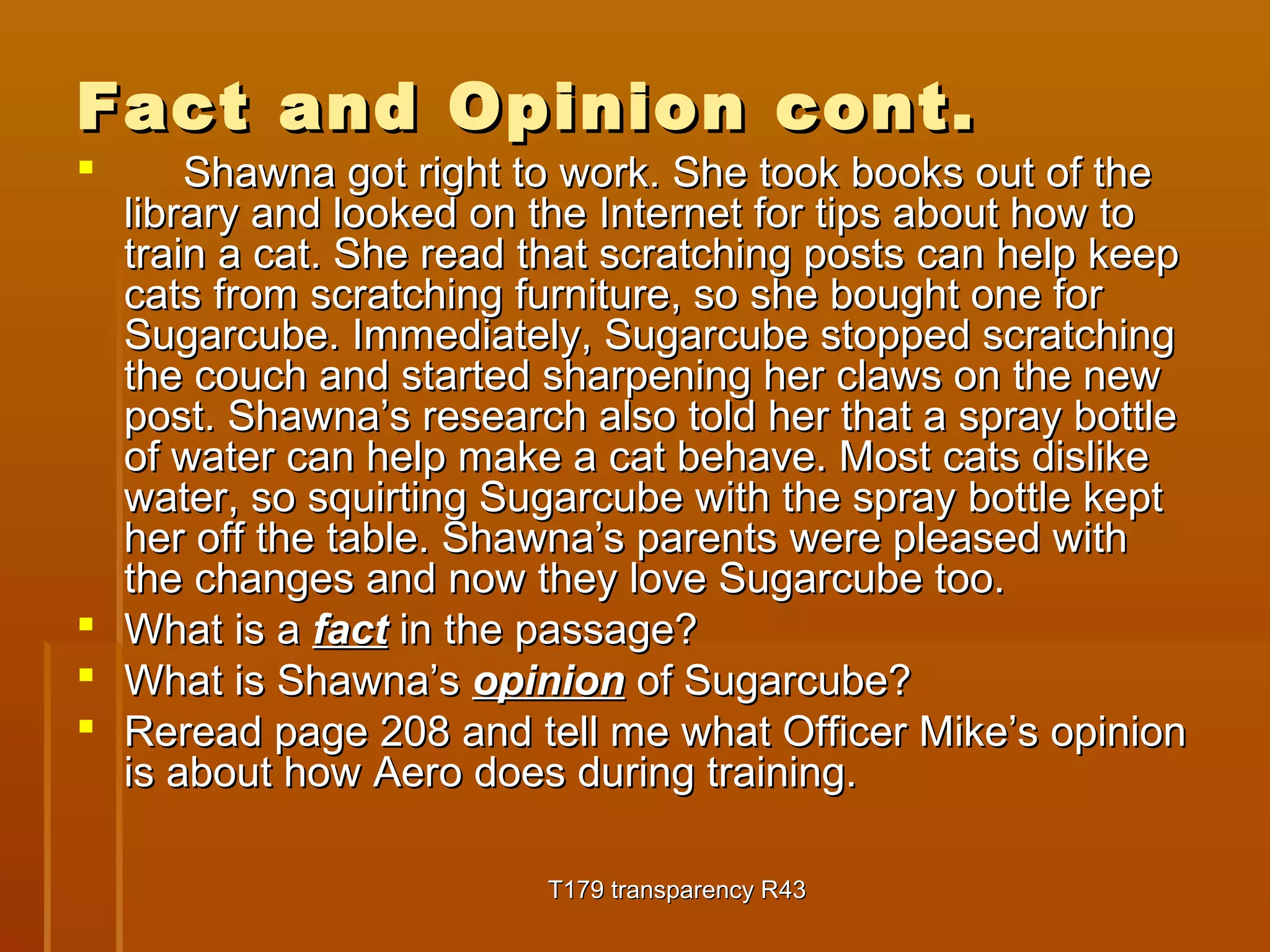 Fact aanndd OOppiinniioonn ccoonntt.. 
 SShhaawwnnaa ggoott rriigghhtt ttoo wwoorrkk.. SShhee ttooookk bbooookkss oouutt ooff tthhee 
lliibbrraarryy aanndd llooookkeedd oonn tthhee IInntteerrnneett ffoorr ttiippss aabboouutt hhooww ttoo 
ttrraaiinn aa ccaatt.. SShhee rreeaadd tthhaatt ssccrraattcchhiinngg ppoossttss ccaann hheellpp kkeeeepp 
ccaattss ffrroomm ssccrraattcchhiinngg ffuurrnniittuurree,, ssoo sshhee bboouugghhtt oonnee ffoorr 
SSuuggaarrccuubbee.. IImmmmeeddiiaatteellyy,, SSuuggaarrccuubbee ssttooppppeedd ssccrraattcchhiinngg 
tthhee ccoouucchh aanndd ssttaarrtteedd sshhaarrppeenniinngg hheerr ccllaawwss oonn tthhee nneeww 
ppoosstt.. SShhaawwnnaa’’ss rreesseeaarrcchh aallssoo ttoolldd hheerr tthhaatt aa sspprraayy bboottttllee 
ooff wwaatteerr ccaann hheellpp mmaakkee aa ccaatt bbeehhaavvee.. MMoosstt ccaattss ddiisslliikkee 
wwaatteerr,, ssoo ssqquuiirrttiinngg SSuuggaarrccuubbee wwiitthh tthhee sspprraayy bboottttllee kkeepptt 
hheerr ooffff tthhee ttaabbllee.. SShhaawwnnaa’’ss ppaarreennttss wweerree pplleeaasseedd wwiitthh 
tthhee cchhaannggeess aanndd nnooww tthheeyy lloovvee SSuuggaarrccuubbee ttoooo.. 
 WWhhaatt iiss aa ffaacctt iinn tthhee ppaassssaaggee?? 
 WWhhaatt iiss SShhaawwnnaa’’ss ooppiinniioonn ooff SSuuggaarrccuubbee?? 
 RReerreeaadd ppaaggee 220088 aanndd tteellll mmee wwhhaatt OOffffiicceerr MMiikkee’’ss ooppiinniioonn 
iiss aabboouutt hhooww AAeerroo ddooeess dduurriinngg ttrraaiinniinngg.. 
TT117799 ttrraannssppaarreennccyy RR4433 
 