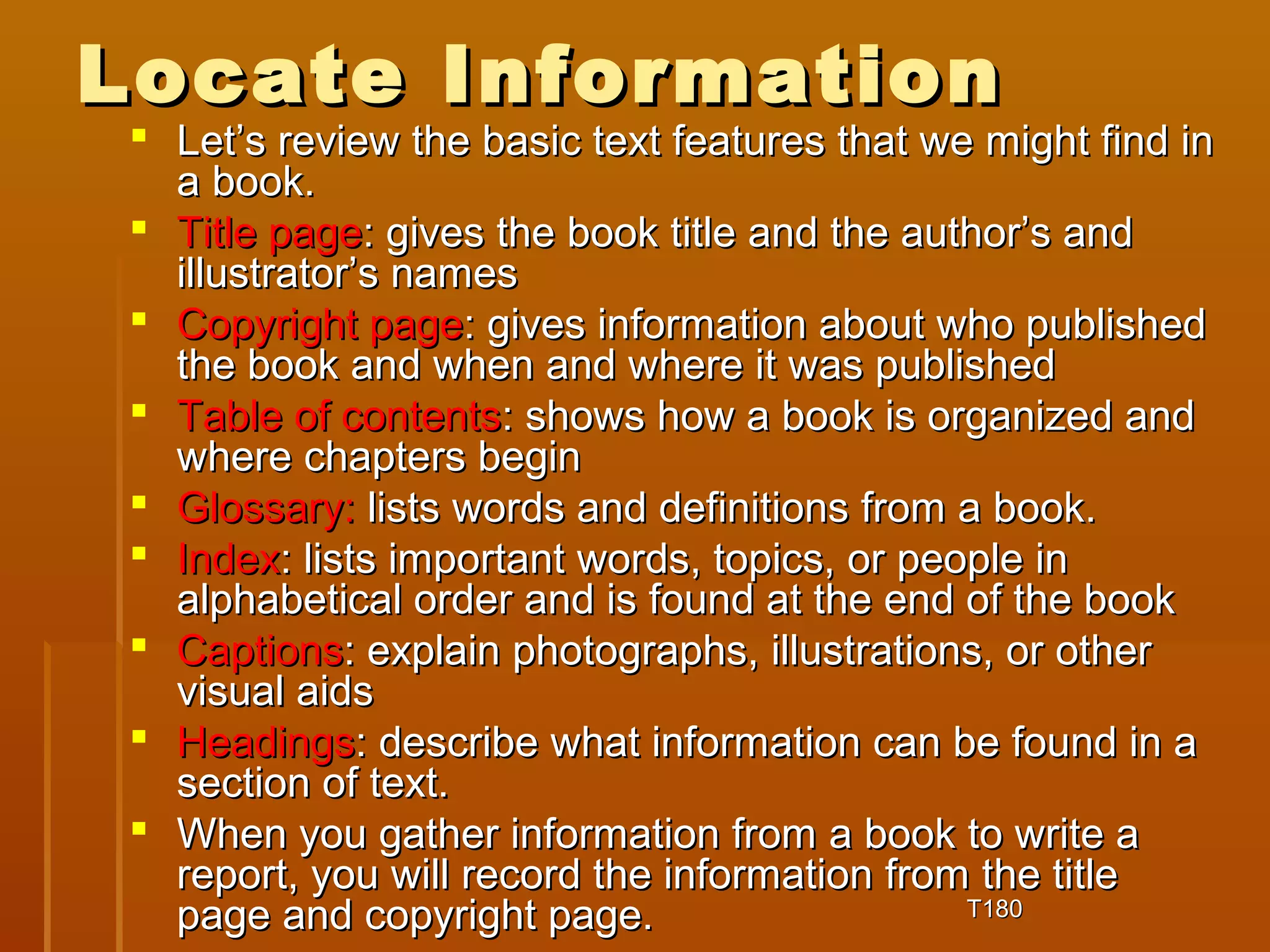 LLooccaattee IInnffoorrmmaattiioonn 
 LLeett’’ss rreevviieeww tthhee bbaassiicc tteexxtt ffeeaattuurreess tthhaatt wwee mmiigghhtt ffiinndd iinn 
aa bbooookk.. 
 TTiittllee ppaaggee:: ggiivveess tthhee bbooookk ttiittllee aanndd tthhee aauutthhoorr’’ss aanndd 
iilllluussttrraattoorr’’ss nnaammeess 
 CCooppyyrriigghhtt ppaaggee:: ggiivveess iinnffoorrmmaattiioonn aabboouutt wwhhoo ppuubblliisshheedd 
tthhee bbooookk aanndd wwhheenn aanndd wwhheerree iitt wwaass ppuubblliisshheedd 
 TTaabbllee ooff ccoonntteennttss:: sshhoowwss hhooww aa bbooookk iiss oorrggaanniizzeedd aanndd 
wwhheerree cchhaapptteerrss bbeeggiinn 
 GGlloossssaarryy:: lliissttss wwoorrddss aanndd ddeeffiinniittiioonnss ffrroomm aa bbooookk.. 
 IInnddeexx:: lliissttss iimmppoorrttaanntt wwoorrddss,, ttooppiiccss,, oorr ppeeooppllee iinn 
aallpphhaabbeettiiccaall oorrddeerr aanndd iiss ffoouunndd aatt tthhee eenndd ooff tthhee bbooookk 
 CCaappttiioonnss:: eexxppllaaiinn pphhoottooggrraapphhss,, iilllluussttrraattiioonnss,, oorr ootthheerr 
vviissuuaall aaiiddss 
 HHeeaaddiinnggss:: ddeessccrriibbee wwhhaatt iinnffoorrmmaattiioonn ccaann bbee ffoouunndd iinn aa 
sseeccttiioonn ooff tteexxtt.. 
 WWhheenn yyoouu ggaatthheerr iinnffoorrmmaattiioonn ffrroomm aa bbooookk ttoo wwrriittee aa 
rreeppoorrtt,, yyoouu wwiillll rreeccoorrdd tthhee iinnffoorrmmaattiioonn ffrroomm tthhee ttiittllee 
ppaaggee aanndd ccooppyyrriigghhtt ppaaggee.. TT118800 
 