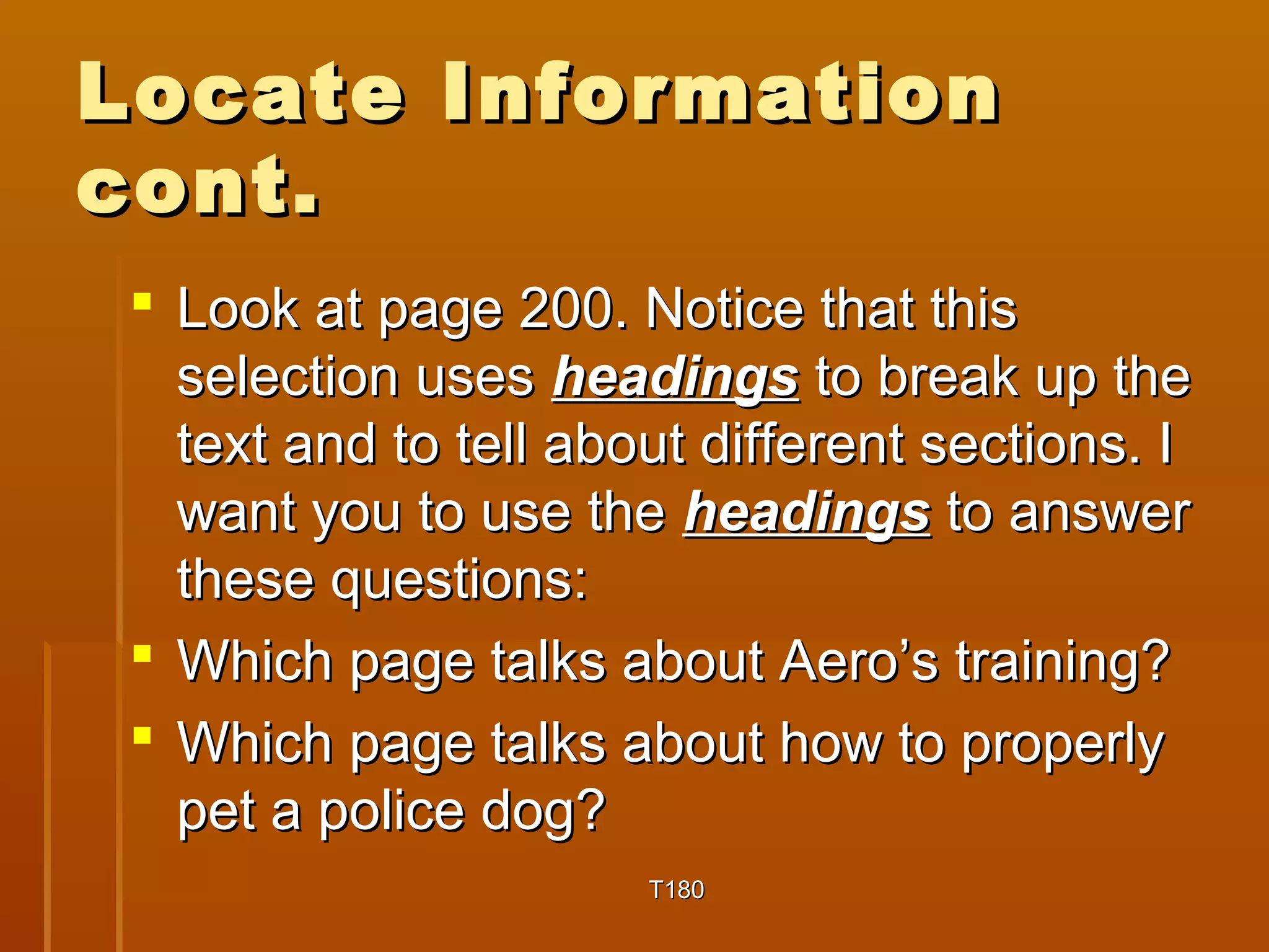 LLooccaattee IInnffoorrmmaattiioonn 
ccoonntt.. 
 LLooookk aatt ppaaggee 220000.. NNoottiiccee tthhaatt tthhiiss 
sseelleeccttiioonn uusseess hheeaaddiinnggss ttoo bbrreeaakk uupp tthhee 
tteexxtt aanndd ttoo tteellll aabboouutt ddiiffffeerreenntt sseeccttiioonnss.. II 
wwaanntt yyoouu ttoo uussee tthhee hheeaaddiinnggss ttoo aannsswweerr 
tthheessee qquueessttiioonnss:: 
 WWhhiicchh ppaaggee ttaallkkss aabboouutt AAeerroo’’ss ttrraaiinniinngg?? 
 WWhhiicchh ppaaggee ttaallkkss aabboouutt hhooww ttoo pprrooppeerrllyy 
ppeett aa ppoolliiccee ddoogg?? 
TT118800 
 
