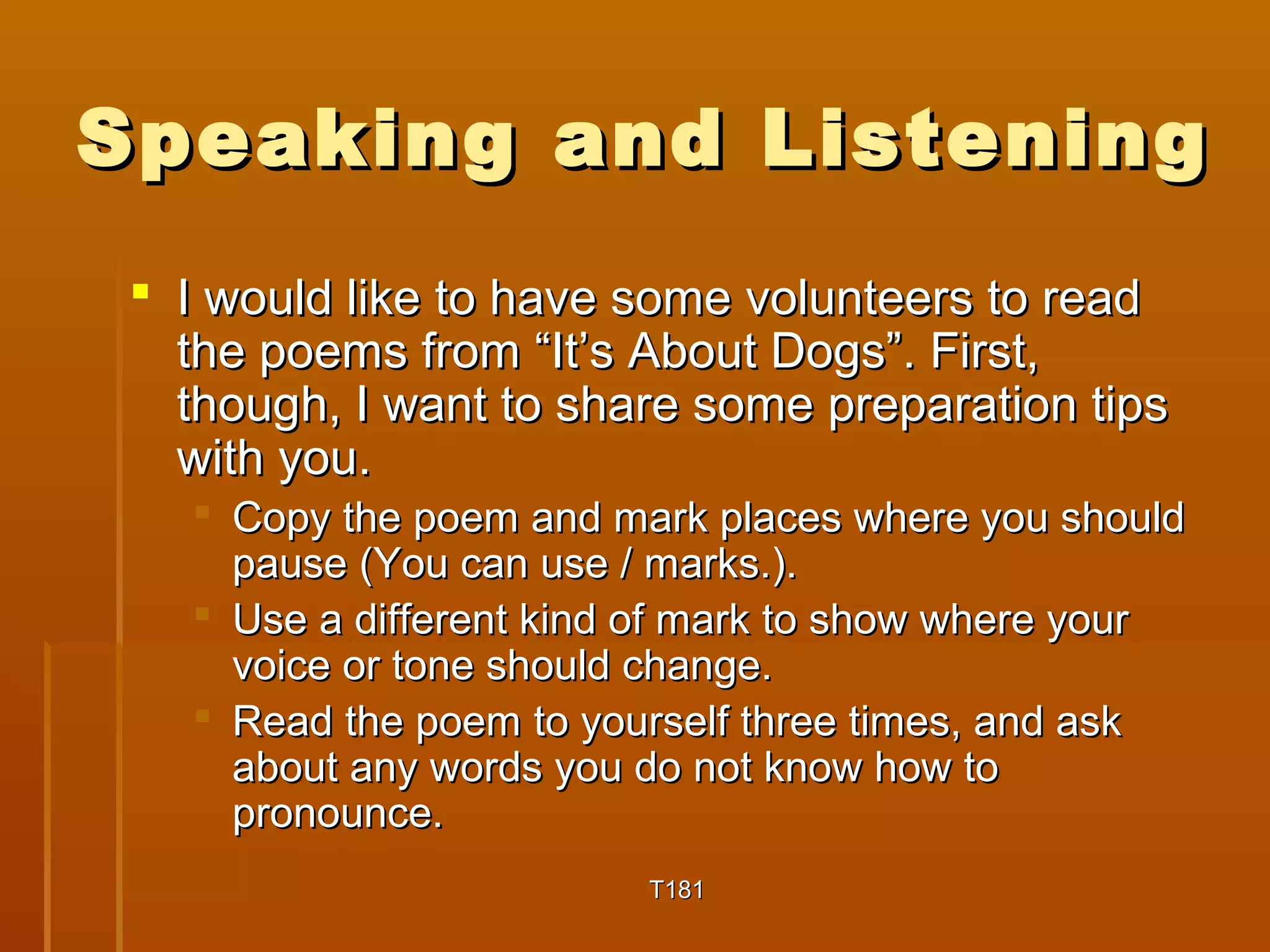 Speaking aanndd LLiisstteenniinngg 
 II wwoouulldd lliikkee ttoo hhaavvee ssoommee vvoolluunntteeeerrss ttoo rreeaadd 
tthhee ppooeemmss ffrroomm ““IItt’’ss AAbboouutt DDooggss””.. FFiirrsstt, 
tthhoouugghh, II wwaanntt ttoo sshhaarree ssoommee pprreeppaarraattiioonn ttiippss 
wwiitthh yyoouu.. 
 CCooppyy tthhee ppooeemm aanndd mmaarrkk ppllaacceess wwhheerree yyoouu sshhoouulldd 
ppaauussee ((YYoouu ccaann uussee // mmaarrkkss..)).. 
 UUssee aa ddiiffffeerreenntt kkiinndd ooff mmaarrkk ttoo sshhooww wwhheerree yyoouurr 
vvooiiccee oorr ttoonnee sshhoouulldd cchhaannggee.. 
 RReeaadd tthhee ppooeemm ttoo yyoouurrsseellff tthhrreeee ttiimmeess, aanndd aasskk 
aabboouutt aannyy wwoorrddss yyoouu ddoo nnoott kknnooww hhooww ttoo 
pprroonnoouunnccee.. 
TT118811 
 