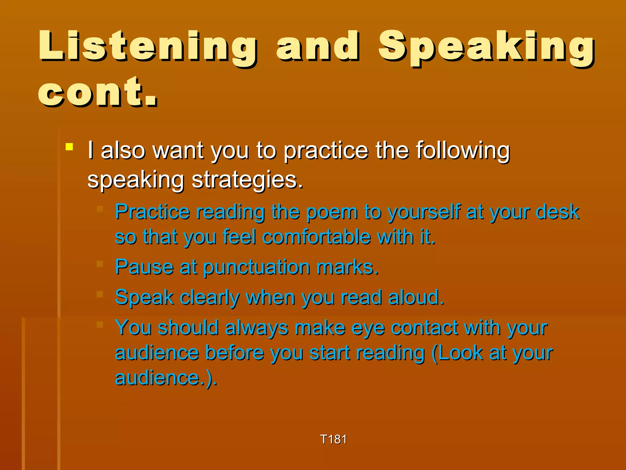 Listening aanndd SSppeeaakkiinngg 
ccoonntt.. 
 II aallssoo wwaanntt yyoouu ttoo pprraaccttiiccee tthhee ffoolllloowwiinngg 
ssppeeaakkiinngg ssttrraatteeggiieess.. 
 PPrraaccttiiccee rreeaaddiinngg tthhee ppooeemm ttoo yyoouurrsseellff aatt yyoouurr ddeesskk 
ssoo tthhaatt yyoouu ffeeeell ccoommffoorrttaabbllee wwiitthh iitt.. 
 PPaauussee aatt ppuunnccttuuaattiioonn mmaarrkkss.. 
 SSppeeaakk cclleeaarrllyy wwhheenn yyoouu rreeaadd aalloouudd.. 
 YYoouu sshhoouulldd aallwwaayyss mmaakkee eeyyee ccoonnttaacctt wwiitthh yyoouurr 
aauuddiieennccee bbeeffoorree yyoouu ssttaarrtt rreeaaddiinngg ((LLooookk aatt yyoouurr 
aauuddiieennccee..)).. 
TT118811 
 
