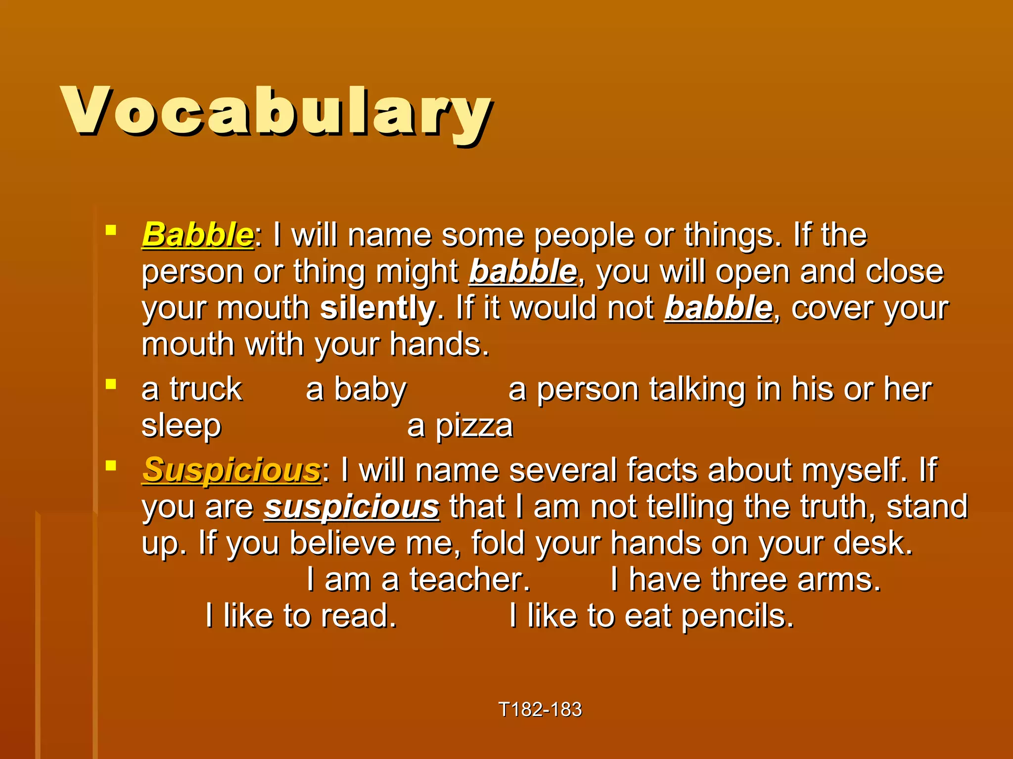 VVooccaabbuullaarryy 
 BBaabbbbllee:: II wwiillll nnaammee ssoommee ppeeooppllee oorr tthhiinnggss.. IIff tthhee 
ppeerrssoonn oorr tthhiinngg mmiigghhtt bbaabbbbllee, yyoouu wwiillll ooppeenn aanndd cclloossee 
yyoouurr mmoouutthh ssiilleennttllyy.. IIff iitt wwoouulldd nnoott bbaabbbbllee, ccoovveerr yyoouurr 
mmoouutthh wwiitthh yyoouurr hhaannddss.. 
 aa ttrruucckk aa bbaabbyy aa ppeerrssoonn ttaallkkiinngg iinn hhiiss oorr hheerr 
sslleeeepp aa ppiizzzzaa 
 SSuussppiicciioouuss:: II wwiillll nnaammee sseevveerraall ffaaccttss aabboouutt mmyysseellff.. IIff 
yyoouu aarree ssuussppiicciioouuss tthhaatt II aamm nnoott tteelllliinngg tthhee ttrruutthh, ssttaanndd 
uupp.. IIff yyoouu bbeelliieevvee mmee, ffoolldd yyoouurr hhaannddss oonn yyoouurr ddeesskk.. 
II aamm aa tteeaacchheerr.. II hhaavvee tthhrreeee aarrmmss.. 
II lliikkee ttoo rreeaadd.. II lliikkee ttoo eeaatt ppeenncciillss.. 
TT118822--118833 
 