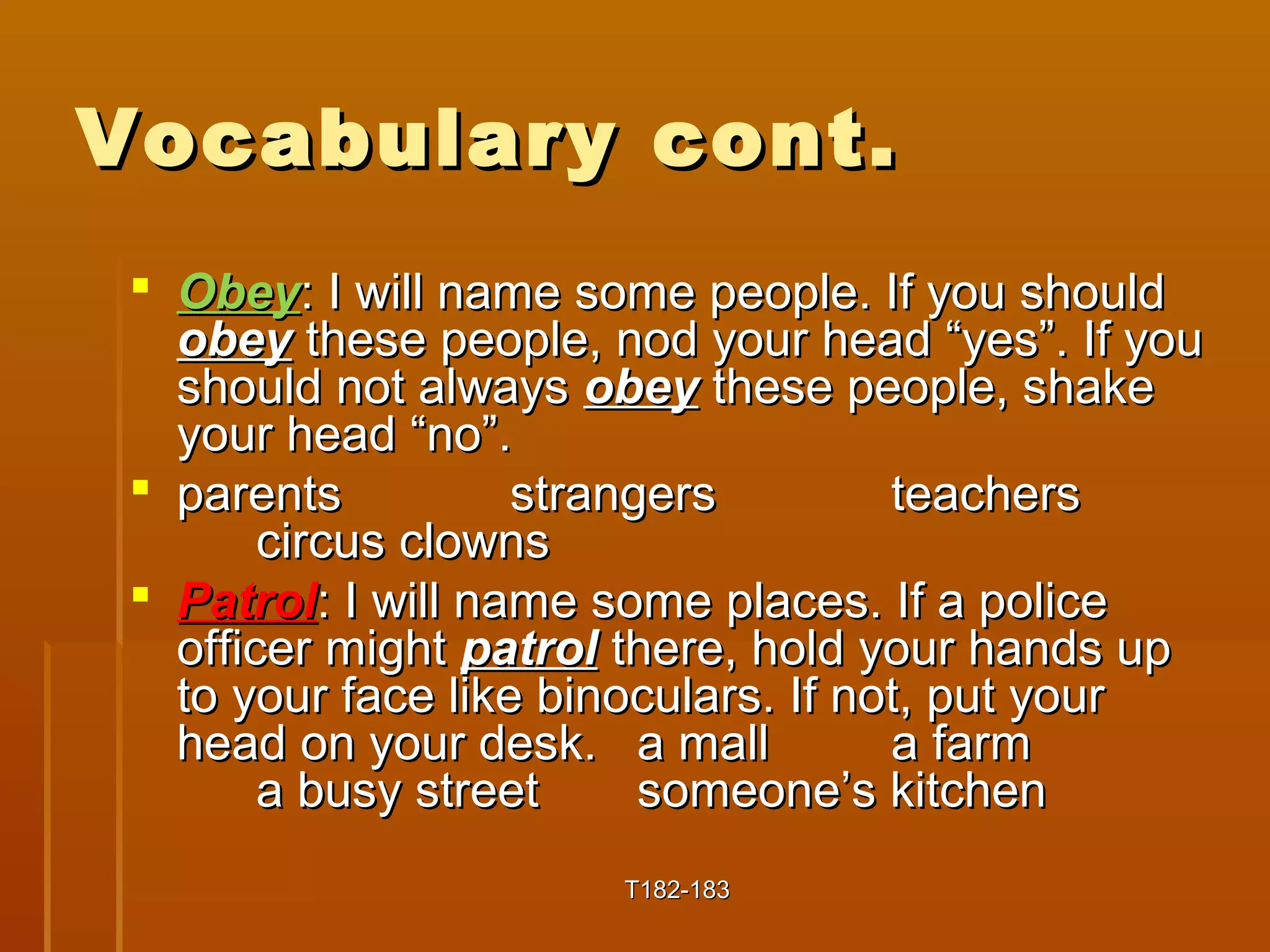 VVooccaabbuullaarryy ccoonntt.. 
 OObbeeyy:: II wwiillll nnaammee ssoommee ppeeooppllee.. IIff yyoouu sshhoouulldd 
oobbeeyy tthheessee ppeeooppllee, nnoodd yyoouurr hheeaadd ““yyeess””.. IIff yyoouu 
sshhoouulldd nnoott aallwwaayyss oobbeeyy tthheessee ppeeooppllee, sshhaakkee 
yyoouurr hheeaadd ““nnoo””.. 
 ppaarreennttss ssttrraannggeerrss tteeaacchheerrss 
cciirrccuuss cclloowwnnss 
 PPaattrrooll:: II wwiillll nnaammee ssoommee ppllaacceess.. IIff aa ppoolliiccee 
ooffffiicceerr mmiigghhtt ppaattrrooll tthheerree, hhoolldd yyoouurr hhaannddss uupp 
ttoo yyoouurr ffaaccee lliikkee bbiinnooccuullaarrss.. IIff nnoott, ppuutt yyoouurr 
hheeaadd oonn yyoouurr ddeesskk.. aa mmaallll aa ffaarrmm 
aa bbuussyy ssttrreeeett ssoommeeoonnee’’ss kkiittcchheenn 
TT118822--118833 
 