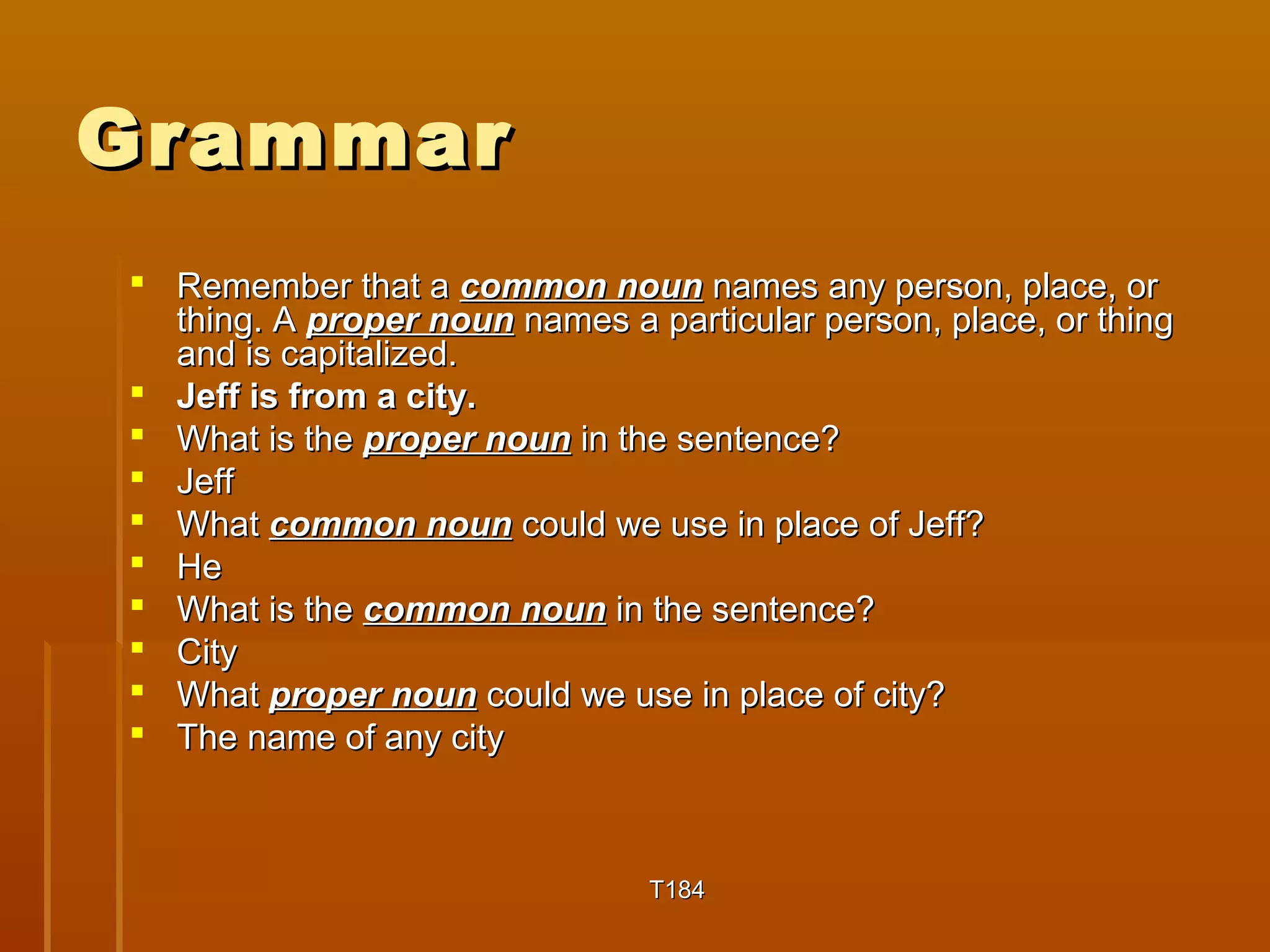GGrraammmmaarr 
 RReemmeemmbbeerr tthhaatt aa ccoommmmoonn nnoouunn nnaammeess aannyy ppeerrssoonn,, ppllaaccee,, oorr 
tthhiinngg.. AA pprrooppeerr nnoouunn nnaammeess aa ppaarrttiiccuullaarr ppeerrssoonn,, ppllaaccee,, oorr tthhiinngg 
aanndd iiss ccaappiittaalliizzeedd.. 
 JJeeffff iiss ffrroomm aa cciittyy.. 
 WWhhaatt iiss tthhee pprrooppeerr nnoouunn iinn tthhee sseenntteennccee?? 
 JJeeffff 
 WWhhaatt ccoommmmoonn nnoouunn ccoouulldd wwee uussee iinn ppllaaccee ooff JJeeffff?? 
 HHee 
 WWhhaatt iiss tthhee ccoommmmoonn nnoouunn iinn tthhee sseenntteennccee?? 
 CCiittyy 
 WWhhaatt pprrooppeerr nnoouunn ccoouulldd wwee uussee iinn ppllaaccee ooff cciittyy?? 
 TThhee nnaammee ooff aannyy cciittyy 
TT118844 
 
